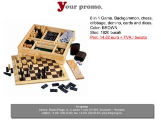 6 in 1 Game. Backgammon, chess,
                                         cribbage, domino, cards and dices.
                                         Color: BROWN
                                         Stoc: 1820 bucati
                                         Pret: 14,82 euro + TVA / bucata




                               the group
adresa: Strada Praga, nr. 3, sector 1,cod: 011801, Bucuresti – Romania
  telefon: +4 021.206.22.00; fax: +4 021.232.00.87; www.thegroup.ro
 