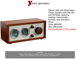 Classic radio with temperature.
                                                 Classic wooden radio with AM
                                                 and FM Radio, featuring
                                                 calendar, thermometer,
                                                 humidity, time and alarm.
                                                 Wood.
                                                 Color: BROWN
                                                 Stoc: 890 bucati
                                                 Pret: 13,69 euro + TVA / bucata




                               the group
adresa: Strada Praga, nr. 3, sector 1,cod: 011801, Bucuresti – Romania
  telefon: +4 021.206.22.00; fax: +4 021.232.00.87; www.thegroup.ro
 