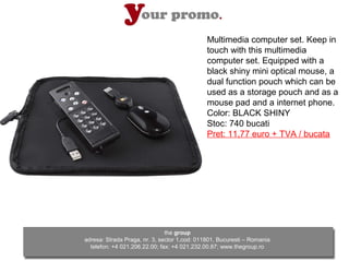 Multimedia computer set. Keep in
                                              touch with this multimedia
                                              computer set. Equipped with a
                                              black shiny mini optical mouse, a
                                              dual function pouch which can be
                                              used as a storage pouch and as a
                                              mouse pad and a internet phone.
                                              Color: BLACK SHINY
                                              Stoc: 740 bucati
                                              Pret: 11,77 euro + TVA / bucata




                               the group
adresa: Strada Praga, nr. 3, sector 1,cod: 011801, Bucuresti – Romania
  telefon: +4 021.206.22.00; fax: +4 021.232.00.87; www.thegroup.ro
 