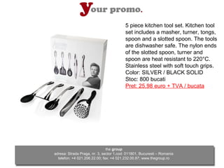 5 piece kitchen tool set. Kitchen tool
                                         set includes a masher, turner, tongs,
                                         spoon and a slotted spoon. The tools
                                         are dishwasher safe. The nylon ends
                                         of the slotted spoon, turner and
                                         spoon are heat resistant to 220°C.
                                         Stainless steel with soft touch grips.
                                         Color: SILVER / BLACK SOLID
                                         Stoc: 800 bucati
                                         Pret: 25,98 euro + TVA / bucata




                               the group
adresa: Strada Praga, nr. 3, sector 1,cod: 011801, Bucuresti – Romania
  telefon: +4 021.206.22.00; fax: +4 021.232.00.87; www.thegroup.ro
 