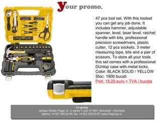 47 pcs tool set. With this toolset
                                              you can get any job done. It
                                              includes hammer, adjustable
                                              spanner, level, laser level, ratchet
                                              handle with bits, professional
                                              precision screwdrivers, plastic
                                              cutter, 12 pcs sockets, 3 meter
                                              measuring tape, bits and a pair of
                                              scissors. To store all your tools
                                              this set comes with a professional
                                              DUnlop case with metal locks.
                                              Color: BLACK SOLID / YELLOW
                                              Stoc: 1900 bucati
                                              Pret: 18,29 euro + TVA / bucata




                               the group
adresa: Strada Praga, nr. 3, sector 1,cod: 011801, Bucuresti – Romania
  telefon: +4 021.206.22.00; fax: +4 021.232.00.87; www.thegroup.ro
 