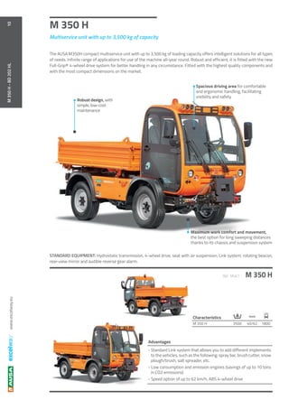 www.excelway.eu
M 350 H
M 350 HRef. M461
40/62 1800M 350 H 3500
Km/h
10M350H-BD202HL
STANDARD EQUIPMENT: Hydrostatic transmission, 4-wheel drive, seat with air suspension, Link system, rotating beacon,
rear-view mirror and audible reverse gear alarm.
-	Standard Link system that allows you to add different implements
to the vehicles, such as the following: spray bar, brush cutter, snow
plough/brush, salt spreader, etc.
- Low consumption and emission engines (savings of up to 10 tons
in CO2 emissions)
- Speed option of up to 62 km/h, ABS 4-wheel drive
Advantages
Maximum work comfort and movement,
the best option for long sweeping distances
thanks to its chassis and suspension system
Spacious driving area for comfortable
and ergonomic handling, facilitating
visibility and safety
Robust design, with
simple, low-cost
maintenance
Multiservice unit with up to 3,500 kg of capacity
The AUSA M350H compact multiservice unit with up to 3,500 kg of loading capacity offers intelligent solutions for all types
of needs. Infinite range of applications for use of the machine all-year round. Robust and efficient, it is fitted with the new
Full-Grip® 4-wheel drive system for better handling in any circumstance. Fitted with the highest quality components and
with the most compact dimensions on the market.
Characteristics
 