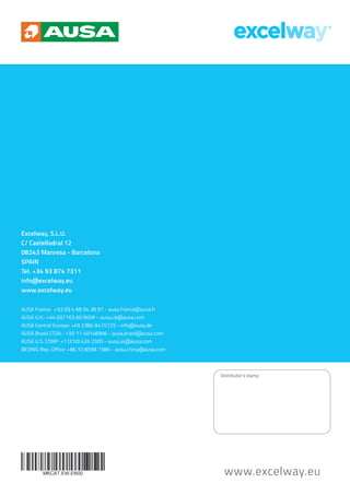 www.excelway.eu
Excelway, S.L.U.
C/ Castelladral 12
08243 Manresa - Barcelona
SPAIN
Tel. +34 93 874 7311
info@excelway.eu
www.excelway.eu
AUSA France: +33 (0) 4 68 54 38 97 - ausa.france@ausa.fr
AUSA U.K.: +44 (0)7703 60 9009 - ausa.uk@ausa.com
AUSA Central Europe: +49 2384 9415725 - info@ausa.de
AUSA Brasil LTDA: : +55 11 40146906 - ausa.brasil@ausa.com
AUSA U.S. CORP: +1 (310) 426 2305 - ausa.us@ausa.com
BEIJING Rep. Office: +86 10 8598 7386 - ausa.china@ausa.com
Distributor’s stamp
 