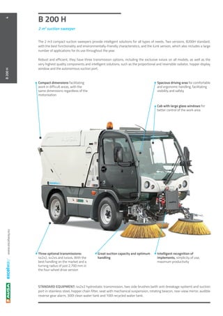 www.excelway.eu
B 200 H
2 m3
suction sweeper
4B200H
The 2 m3 compact suction sweepers provide intelligent solutions for all types of needs. Two versions, B200H standard,
with the best functionality and environmentally-friendly characteristics, and the iLink version, which also includes a large
number of applications for its use throughout the year.
Robust and efficient, they have three transmission options, including the exclusive 4x4x4 on all models, as well as the
very highest quality components and intelligent solutions, such as the proportional and reversible radiator, hopper display
window and the autonomous suction port.
STANDARD EQUIPMENT: 4x2x2 hydrostatic transmission, two side brushes (with anti-breakage system) and suction
port in stainless steel, hopper chain filter, seat with mechanical suspension, rotating beacon, rear-view mirror, audible
reverse gear alarm, 300l clean water tank and 100l recycled water tank.
Great suction capacity and optimum
handling
Three optional transmissions:
4x2x2, 4x2x4 and 4x4x4. With the
best handling on the market and a
turning radius of just 2,700 mm in
the four-wheel drive version
Compact dimensions facilitating
work in difficult areas, with the
same dimensions regardless of the
motorisation
Spacious driving area for comfortable
and ergonomic handling, facilitating
visibility and safety
Cab with large glass windows for
better control of the work area
Intelligent recognition of
implements, simplicity of use,
maximum productivity
 