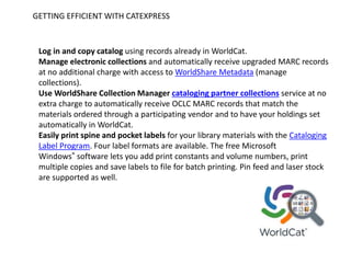 GETTING EFFICIENT WITH CATEXPRESS
Log in and copy catalog using records already in WorldCat.
Manage electronic collections and automatically receive upgraded MARC records
at no additional charge with access to WorldShare Metadata (manage
collections).
Use WorldShare Collection Manager cataloging partner collections service at no
extra charge to automatically receive OCLC MARC records that match the
materials ordered through a participating vendor and to have your holdings set
automatically in WorldCat.
Easily print spine and pocket labels for your library materials with the Cataloging
Label Program. Four label formats are available. The free Microsoft
Windows® software lets you add print constants and volume numbers, print
multiple copies and save labels to file for batch printing. Pin feed and laser stock
are supported as well.
 