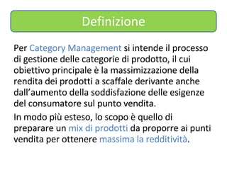 Definizione Per  Category Management  si intende il processo di gestione delle categorie di prodotto, il cui obiettivo principale è la massimizzazione della rendita dei prodotti a scaffale derivante anche dall’aumento della soddisfazione delle esigenze del consumatore sul punto vendita. In modo più esteso, lo scopo è quello di preparare un  mix di prodotti  da proporre ai punti vendita per ottenere  massima la redditività . 