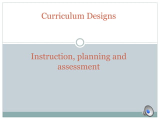 Curriculum Designs
Instruction, planning and
assessment
 