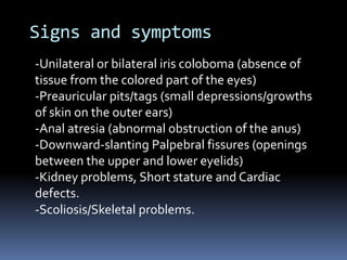 Signs and symptoms
-Unilateral or bilateral iris coloboma (absence of
tissue from the colored part of the eyes)
-Preauricular pits/tags (small depressions/growths
of skin on the outer ears)
-Anal atresia (abnormal obstruction of the anus)
-Downward-slanting Palpebral fissures (openings
between the upper and lower eyelids)
-Kidney problems, Short stature and Cardiac
defects.
-Scoliosis/Skeletal problems.
 
