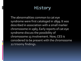 History
The abnormalities common to cat eye
syndrome were first cataloged in 1899.It was
described in association with a small marker
chromosome in 1965.Early reports of cat eye
syndrome discuss the possibility of
chromosome 13 involvement. Now, CES is
considered to be present with the chromosome
22 trisomy findings.
 
