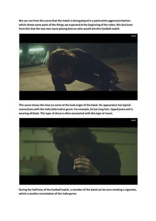 We can see from thisscene that the match is beingplayedin a particularly aggressive fashion
which showssome parts of the things we expectedat the beginningofthe video.We alsolearn
from this that the two men were placing betson who would winthis football match.
This scene shows the mise en scene of the lead singerof the band. His appearance has typical
connectionswith the indie/alternative genre.Forexample,he has long hair, rippedjeans and is
wearing all black. This type of dressis oftenassociated with thistype of music.
During the halftime of the football match, a memberof the band can be seensmoking a cigarette,
which is anotherconnotation of the indie genre.
 