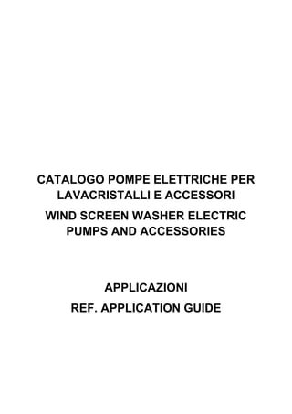 CATALOGO POMPE ELETTRICHE PER
LAVACRISTALLI E ACCESSORI
WIND SCREEN WASHER ELECTRIC
PUMPS AND ACCESSORIES
APPLICAZIONI
REF. APPLICATION GUIDE
 