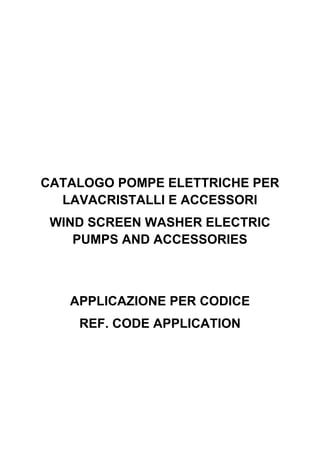 CATALOGO POMPE ELETTRICHE PER
LAVACRISTALLI E ACCESSORI
WIND SCREEN WASHER ELECTRIC
PUMPS AND ACCESSORIES
APPLICAZIONE PER CODICE
REF. CODE APPLICATION
 