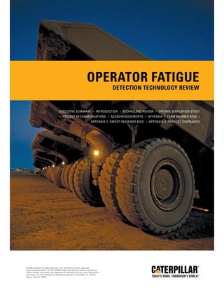 Operator Fatigue
Detection Technology Review
© 2008 Caterpillar All Rights Reserved. CAT, CATERPILLAR, their respective
logos,“Caterpillar Yellow,” and the POWER EDGE trade dress as well as corporate and
product identity used herein, are trademarks of Caterpillar and may not be used without
permission. Cat and Caterpillar are registered trademarks of Caterpillar Inc., 100 N.E.
Adams, Peoria IL 61629.
Executive Summary » Introduction » Technology Review » Driving Simulation Study
» Project Recommendations » Acknowledgements » Appendix 1: Team Member Bios »
Appendix 2: Expert Reviewer Bios » Appendix 3: Product Summaries
 