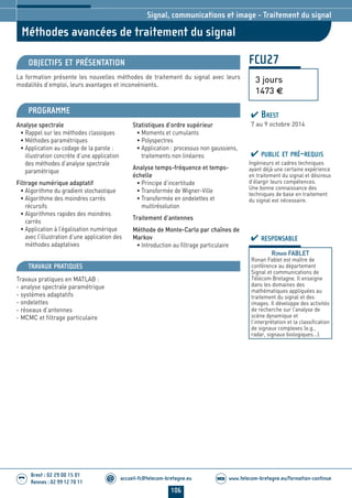 106
accueil-fc@telecom-bretagne.eu@ www.telecom-bretagne.eu/formation-continueWEB
Brest : 02 29 00 15 01
Rennes : 02 99 12 70 11
.........
.........
FCU27
Méthodes avancées de traitement du signal
Signal, communications et image - Traitement du signal
OBJECTIFS ET PRÉSENTATION
La formation présente les nouvelles méthodes de traitement du signal avec leurs
modalités d’emploi, leurs avantages et inconvénients.
PROGRAMME
Analyse spectrale
• Rappel sur les méthodes classiques
• Méthodes paramétriques
• Application au codage de la parole :
illustration concrète d’une application
des méthodes d’analyse spectrale
paramètrique
Filtrage numérique adaptatif
• Algorithme du gradient stochastique
• Algorithme des moindres carrés
récursifs
• Algorithmes rapides des moindres
carrés
• Application à l’égalisation numérique
avec l’illustration d’une application des
méthodes adaptatives
Statistiques d’ordre supérieur
• Moments et cumulants
• Polyspectres
• Application : processus non gaussiens,
traitements non linéaires
Analyse temps-fréquence et temps-
échelle
• Principe d’incertitude
• Transformée de Wigner-Ville
• Transformée en ondelettes et
multirésolution
Traitement d’antennes
Méthode de Monte-Carlo par chaînes de
Markov
• Introduction au filtrage particulaire
PUBLIC ET PRÉ-REQUIS
Ingénieurs et cadres techniques
ayant déjà une certaine expérience
en traitement du signal et désireux
d’élargir leurs compétences.
Une bonne connaissance des
techniques de base en traitement
du signal est nécessaire.
TRAVAUX PRATIQUES
Travaux pratiques en MATLAB :
- analyse spectrale paramétrique
- systèmes adaptatifs
- ondelettes
- réseaux d’antennes
- MCMC et filtrage particulaire
RESPONSABLE
RONAN FABLET
Ronan Fablet est maître de
conférence au département
Signal et communications de
Télécom Bretagne. Il enseigne
dans les domaines des
mathématiques appliquées au
traitement du signal et des
images. Il développe des activités
de recherche sur l’analyse de
scène dynamique et
l’interprétation et la classification
de signaux complexes (e.g.,
radar, signaux biologiques...).
3 jours
1473 €
BREST
7 au 9 octobre 2014
104-118_Signal, communications et image - partie 7 2014.indd 106 29/11/13 11:48
 