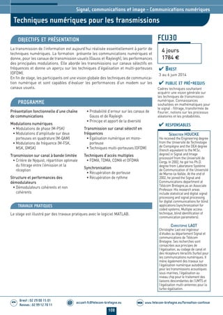 108
accueil-fc@telecom-bretagne.eu@ www.telecom-bretagne.eu/formation-continueWEB
Brest : 02 29 00 15 01
Rennes : 02 99 12 70 11
.........
.........
FCU30
Techniques numériques pour les transmissions
Signal, communications et image - Communications numériques
OBJECTIFS ET PRÉSENTATION
La transmission de l’information est aujourd’hui réalisée essentiellement à partir de
techniques numériques. La formation présente les communications numériques et
donne, pour les canaux de transmission usuels (Gauss et Rayleigh), les performances
des principales modulations. Elle aborde les transmissions sur canaux sélectifs en
fréquences et donne un aperçu sur les techniques d’égalisation et multi-porteuses
(OFDM).
En fin de stage, les participants ont une vision globale des techniques de communica-
tion numérique et sont capables d’évaluer les performances d’un modem sur les
canaux usuels.
PROGRAMME
Présentation fonctionnelle d’une chaîne
de communications
Modulations numériques
• Modulations de phase (M-PSK)
• Modulations d’amplitude sur deux
porteuses en quadrature (M-QAM)
• Modulations de fréquence (M-FSK,
MSK, GMSK)
Transmission sur canal à bande limitée
• Critère de Nyquist, répartition optimale
du filtrage entre l’émission et la
réception
Structure et performances des
démodulateurs
• Démodulateurs cohérents et non
cohérents
• Probabilité d’erreur sur les canaux de
Gauss et de Rayleigh
• Principe et apport de la diversité
Transmission sur canal sélectif en
fréquences
• Égalisation numérique en mono-
porteuse
• Techniques multi-porteuses (OFDM)
Techniques d’accès multiples
• FDMA, TDMA, CDMA et OFDMA
Synchronisation
• Récupération de porteuse
• Récupération de rythme
PUBLIC ET PRÉ-REQUIS
Cadres techniques souhaitant
acquérir une vision générale sur
les techniques de transmission
numérique. Connaissances
souhaitées en mathématiques pour
le signal : filtrage, transformée de
Fourier, notions sur les processus
aléatoires et les probabilités.
TRAVAUX PRATIQUES
Le stage est illustré par des travaux pratiques avec le logiciel MATLAB.
RESPONSABLES
SÉBASTIEN HOUCKE
He received the Engineering degree
from the Université de Technologie
de Compiègne and the DEA degree
(french equivalent to the M.Sc.
degree) in Signal and Image
processinf from the Université de
Cergy. In 2002, he got his Ph.D.
degree from Laboratoire Système
de Communication of the Université
de Marne-la-Vallée. At the end of
2002, he joined the Signal and
Communications department at
Télécom Bretagne,as an Associate
Professor. His research areas
include statistical and digital signal
processing and signal processing
for digital communications for blind
applications (synchronization for
coded systems, Multiple access
technique, blind identification of
communication parameters).
CHRISTOPHE LAOT
Christophe Laot est ingénieur
d’études au département Signal et
communications de Télécom
Bretagne. Ses recherches sont
consacrées aux principes de
l’égalisation, au codage de canal et
des récepteurs itéractifs (turbo) pour
les communications numériques. Il
mène également des travaux sur
l’égalisation numérique autodidacte
pour les transmissions acoustiques
sous-marines, l’égalisation au
niveau chip pour le traitement des
liaisons descendantes de l’UMTS et
l’égalisation multi-antennes pour la
turbo-égalisation.
4 jours
1784 €
BREST
3 au 6 juin 2014
104-118_Signal, communications et image - partie 7 2014.indd 108 29/11/13 11:48
 