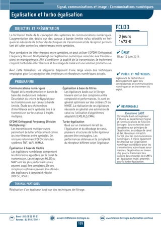 109
accueil-fc@telecom-bretagne.eu@ www.telecom-bretagne.eu/formation-continueWEB
Brest : 02 29 00 15 01
Rennes : 02 99 12 70 11
.........
.........
Egalisation et turbo égalisation
Signal, communications et image - Communications numériques
FCU33
3 jours
1473 €
OBJECTIFS ET PRÉSENTATION
La formation traite de la conception des systèmes de communications numériques.
L’augmentation des débits sur des canaux à bande limitée et/ou sélectifs en fré-
quences nécessite de définir des techniques de transmission et de réception permet-
tant de lutter contre les interférences entre symboles.
Pour combattre les interférences entre symboles, on peut utiliser l’OFDM (Orthogonal
Frequency Division Multiplexing) ou l’égalisation numérique associée aux transmis-
sions en monoporteuse. Afin d’améliorer la qualité de la transmission, le traitement
conjoint (turbo) des interférences et du codage de canal est une solution prometteuse.
Avec cette formation, les stagiaires disposent d’une large vision des techniques
employées pour la conception des émetteurs et récepteurs numériques actuels.
PROGRAMME
Communications numériques
Rappel de la représentation en bande de
base des modulations linéaires.
Description du critère de Nyquist pour
les transmissions sur canaux à bande
limitée. Étude des phénomènes
d’interférence entre symboles liés à la
transmission sur les canaux à trajets
multiples.
OFDM (Orthogonal Frequency Division
Multiplexing)
Les transmissions multiporteuses
permettent de lutter efficacement contre
les interférences entre symboles. On
retrouve notamment l’OFDM dans les
systèmes TNT, WiFi, WiMAX.
Égalisation à base de treillis
Les égaliseurs numériques compensent
les distorsions apportées par le canal de
transmission. Les récepteurs MLSE ou
MAP sont les plus performants mais
peuvent aussi être complexes. De ces
récepteurs optimaux peuvent être dérivés
des égaliseurs à complexité réduite
(DDFSE, RSSE).
Égalisation à base de filtres
Les égaliseurs basés sur le filtrage
linéaire sont un bon compromis entre
complexité et performances. Ils sont en
général optimisés sur des critères ZF ou
MMSE. La réalisation de ces égaliseurs
nécessite en général une estimation de
canal ou l’utilisation d’algorithmes
adaptatifs (LMS,RLS,CMA).
Turbo-égalisation
Basé sur un traitement itératif de
l’égalisation et du décodage de canal,
plusieurs structures de turbo égaliseur
peuvent être envisagées. Les
performances obtenues et la complexité
du récepteur diffèrent selon l’égaliseur.
PUBLIC ET PRÉ-REQUIS
Ingénieurs de recherche et
développement ayant des
connaissances en communications
numériques et en traitement du
signal.
TRAVAUX PRATIQUES
Réalisation d’un égaliseur basé sur des techniques de filtrage.
RESPONSABLE
CHRISTOPHE LAOT
Christophe Laot est ingénieur
d’études au département Signal
et communications de Télécom
Bretagne. Ses recherches sont
consacrées aux principes de
l’égalisation, au codage de canal
et des récepteurs itéractifs
(turbo) pour les communications
numériques. Il mène également
des travaux sur l’égalisation
numérique autodidacte pour les
transmissions acoustiques sous-
marines, l’égalisation au niveau
chip pour le traitement des
liaisons descendantes de l’UMTS
et l’égalisation multi-antennes
pour la turbo-égalisation.
BREST
10 au 12 juin 2014
104-118_Signal, communications et image - partie 7 2014.indd 109 29/11/13 11:48
 
