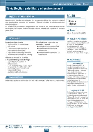 113
accueil-fc@telecom-bretagne.eu@ www.telecom-bretagne.eu/formation-continueWEB
Brest : 02 29 00 15 01
Rennes : 02 99 12 70 11
.........
.........
Télédétection satellitaire et environnement
Signal, communications et image - Image
FCU40
3 jours
1473 €
OBJECTIFS ET PRÉSENTATION
Les méthodes utilisées en traitement des images de télédétection (optiques et radar)
sont en constante évolution, les nouveaux capteurs soulevant de nouveaux verrous
méthodologiques.
La formation a pour objectif de présenter des points de vue novateurs et quelques
techniques particulières permettant de traiter les données des capteurs de nouvelle
génération.
PROGRAMME
Ondelettes et parcimonie
• Décomposition en ondelettes et
parcimonie
• Estimation non-paramétrique de
signaux non-stationnaires
• Application au débruitage d’images
• Introduction au compressive sensing
Problèmes inverses et analyses
d’images et de séquences d’images
• Approches markoviennes et
variationnelles
• Segmentation d’images basée région
• Analyse du mouvement dans les
séquences d’images
• Applications à la télédétection
Classification et régression par
méthodes à noyaux
• Principes de séparation et SVM
• Espaces de Hilbert à noyaux
reproduisant
• Exemples de noyaux adaptés à la
télédétection
PUBLIC ET PRÉ-REQUIS
Ingénieurs et cadres techniques
ayant une expérience en traitement
du signal ou des images et
désirant approfondir leurs
compétences méthodologiques.
Pré-requis : bonne maîtrise des
concepts fondamentaux en
traitement du signal et des images.
TRAVAUX PRATIQUES
Les travaux pratiques sont basés sur des simulations MATLAB et sur l’Orfeo Toolbox.
RESPONSABLES
RONAN FABLET
Ronan Fablet est maître de
conférences au département
«Signal et communications» de
Télécom Bretagne. Il enseigne
dans les domaines des
mathématiques appliquées au
traitement du signal et des
images. Il développe des activités
de recherche sur l’analyse de
scène dynamique et
l’interprétation et la classification
de signaux complexes (e.g.,
radar, signaux biologiques...).
GRÉGOIRE MERCIER
Grégoire Mercier est professeur
au département «Image et
traitement de l’information» de
Télécom Bretagne. Il programme
en C++ depuis plus de 15 ans des
algorithmes de traitement
d’images de télédétection et a
passé un séjour de trois mois au
CNES pour participer au
développement de l’OTB.
BREST
23 au 25 septembre 2014
104-118_Signal, communications et image - partie 7 2014.indd 113 29/11/13 11:48
 