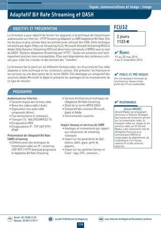 114
accueil-fc@telecom-bretagne.eu@ www.telecom-bretagne.eu/formation-continueWEB
Brest : 02 29 00 15 01
Rennes : 02 99 12 70 11
.........
.........
FCU32
Adaptatif Bit Rate Streaming et DASH
Signal, communications et image - Image
OBJECTIFS ET PRÉSENTATION
La formation a pour objectif de former les stagiaires à la technique de transmission
audiovisuelle sur Internet : HTTP Streaming Adaptatif ou ABR Adaptative Bit Rate. Elle
est de plus en plus utilisée dans les architectures utilisant des CDN. Cette technique
introduite par Apple (Http Live Streaming HLS), Microsoft (Smooth Streaming MSS) et
Adobe (Http Dynamic Streaming HDS) est désormais normalisée à MPEG sous le nom
de DASH “Dynamic Adaptative Streaming over HTTP”. Toutes ces solutions sont tech-
niquement proches mais incompatibles. Elles sont dépendantes des conteneurs utili-
sés pour créer les «chunk» et des formats des “manifest”.
La formation fait le point sur les différents formats vidéo, les structures de flux vidéo
adaptées à cette technique et les conteneurs utilisés. Elle présente l’architecture et
les services via une description de la norme DASH. Elle développe un comparatif des
solutions Adobe Microsoft et Apple et présente les avantages et les inconvénients de
ce type de solution.
PROGRAMME
Audiovisuel sur Internet :
• Caractéristiques des formats vidéo
• Revue des codecs vidéo / Audio
• Organisation flux audio vidéo
compressés (démo)
• Flux élémentaires et conteneurs
• Transport TS : NAL/PES/MPEG2-TS
• Encapsulation MP4
• Encapsulations IP : TCP UDP RTP/
RTMP
Présentation de l’Adaptatif Bit Rate
(ABR) streaming
• Différenciation des techniques de
transmission vidéo sur IP : streaming
UDP-RTP / HTTP download progressive
et Adaptative Bit Rate Streaming
• Services Architecture et techniques de
l’Adaptative Bit Rate Streaming
• Détail de la norme MPEG DASH
• Comparatif des solutions Microsoft,
Apple et Adobe
• Fonctionnalités couvertes
Impact réseaux et services de l’ABR
• Avantages et inconvénients par rapport
aux mécanismes de streaming
classiques
• Impact sur les paramètres de QoS :
latence, débit, gigue, perte de
paquets...
• Impact sur les systèmes Serveur et
Client : logs, CPU, connexion...
PUBLIC ET PRÉ-REQUIS
Une connaissance minimale de
l’architecture réseau et des
protocoles IP est souhaitable.
RESPONSABLE
GÉRARD MADEC
Gérard Madec est enseignant-
chercheur à Télécom Bretagne.
Ses travaux de recherche portent
sur la compression vidéo, le
transport vidéo sur réseau et les
services vidéo sur IP. Gérard
Madec a été notamment chef de
délégation française à la
normalisation MPEG2 et
responsable du déploiement, de
l’exploitation d’un réseau
national IP et des services
associés.
2 jours
1123 €
RENNES
19 au 20 mai 2014
4 au 5 novembre 2014
104-118_Signal, communications et image - partie 7 2014.indd 114 29/11/13 11:48
 