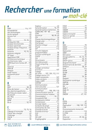 10
accueil-fc@telecom-bretagne.eu@ www.telecom-bretagne.eu/formation-continueWEB
Brest : 02 29 00 15 01
Rennes : 02 99 12 70 11
.........
.........
Rechercher une formation
par mot-clé
A
ABR ............................. 114, 117
Acceptabilité
des technologies.................118
Accès optique........................45
Access-list.............................32
ACL........................................32
ADSL ......................... 24, 26, 44
Ambiguités SQL ....................82
Analyse fonctionnelle ...........63
Analyse spectrale ...............106
Analyse temps-fréquence ..106
Androïd .................................80
Antenne .................... 92, 93, 94
Antenne intégrée .................93
AP léger ................................54
Application ISM ....................92
Architecture technique ........69
Architectures radio ..............52
ARM Dual Core Cortex-A9 ...100
AS .........................................48
Asterisk ................................41
ATM 38 ..................................26
Attaque .................................83
Audit réseau .........................88
Authentiﬁcation ..............31, 83
AVC .....................................116
AVS .....................................116
B
BA .........................................44
BGP ................................38, 28
Bilan de liaison ............ 94, 112
Bio-électromagnétisme .......95
BLR (boucle locale radio) .....52
Bluetooth ..............................52
Blu-Ray ..............................116
Boost ....................................72
BPM ......................................61
Bruit ...............................52, 97
C
C++ ........................... 72, 73, 74
Câblage d’immeuble ............45
Cahier des charges ..............63
Calibrage ..............................96
CALM ....................................37
CAO .......................................98
Capteur ................................43
Caractérisation ..............96, 97
Caractérisation d’antennes .93
CDMA (MC- MT- W) ............108
CDN ....................................114
Certiﬁcat ................... 88, 89, 90
CGI ........................................76
Champ électromagnétique ..95
Charge utile ........................112
Chef projet ............................63
Chemin critique ...................63
Chunk .................................114
CIF ......................................116
Circuits logiques
programmables ...................98
Circuits numériques ............98
CISCO ...................................89
Clé ........................................89
Clé primaire .........................81
Clé référentielle ...................81
Cloud computing ..................64
CoAP .....................................43
Codage correcteur
d’erreurs ............................107
Codage
de canal .......107, 109, 112, 111
Codage source 111
Codes convolutifs ...............107
Codes en blocs ...................107
Codes LDPC .......................107
COFDM ...............................115
Communication
interculturelle ....................121
Communication
numérique ...........108, 109, 110
Communication sans ﬁl .......92
Communications mobiles ....52
Commutateur .................26, 27
Complexité SQL ....................82
Composants métier .............69
Compression ......................111
Concept objets .....................72
Conduite de projet ................63
Contraintes de clés ..............82
Contrôle d’accès ..................83
Contrôle d’erreur ...............107
CoS .......................................39
CPL .......................................56
CR-LDP ................................38
Cryptographie ......................89
CSS3 .....................................77
CSS3 .....................................78
CWDM ...................................47
CWDM .................................101
Cybercriminalité ..................83
Cycle en spirale ....................63
Cycle en V .............................63
D
DAS .......................................95
DASH ..................................114
DASH ..................................117
Datacenter ............................64
DBM ......................................76
Dérivation .............................82
Design patterns ........ 65, 72, 73
DHCP ..............................26, 36
DHCP option ...................82, 44
Diagramme Gantt ................63
Dictionnaire de données ......81
DiffServ ...........................38, 39
DivX ....................................116
DKIM .....................................90
DLNA ....................................57
DMZ ......................................88
DNS ................................26, 34
Doppler .................................94
Dosimétrie numérique .........95
DQPSK ..................................47
DSLAM ..................................44
DV .......................................116
DVB-T .................................115
DVB-T2 ...............................115
DVD .....................................116
DWDM .......................... 47, 101
E
EDFA .....................................47
EDGE ....................................52
Égalisation ..........108, 109, 110
EJB .......................................69
Environnements immersifs
et interactifs .......................118
E-PON ..................................45
EPS .......................................53
Ethernet ................... 29, 30, 46
Exposition .............................95
01-14 REDACTIONNEL Telecom Bretagne 2014.indd 10 29/11/13 14:24
 