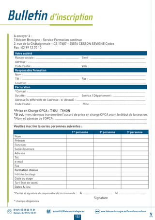 132
accueil-fc@telecom-bretagne.eu@ www.telecom-bretagne.eu/formation-continueWEB
Brest : 02 29 00 15 01
Rennes : 02 99 12 70 11
.........
.........
A envoyer à :
Télécom Bretagne - Service Formation continue
2, rue de la Châtaigneraie - CS 17607 - 35576 CESSON SEVIGNE Cedex
Fax : 02 99 12 70 10
Votre société
Raison sociale : ....................................................... Siret : ......................................................................
Adresse : .......................................................................................................................................................
Code Postal : .......................................................... Ville : ........................................................................
Responsable Formation
Nom : ............................................................................................................................................................
Tél : ......................................................................... Fax : ........................................................................
Courriel : .......................................................................................................................................................
Facturation
*Contact : .....................................................................................................................................................
Société : .................................................................. Service / Département : .........................................
Adresse (si différente de l’adresse : ci-dessus) : ........................................................................................
Code Postal : ............................................................ Ville : ......................................................................
*Prise en Charge OPCA : OUI NON
*Si oui, merci de nous transmettre l’accord de prise en charge OPCA avant le début de la session.
*Nom et adresse de l’OPCA :..........................................................................................................
.........................................................................................................................................................
Veuillez inscrire la ou les personnes suivantes :
1re
personne 2e
personne 3e
personne
Nom
Prénom
Fonction
Société/service
Adresse
Tél
e-mail
Fax
Formation choisie
Intitulé du stage
Code du stage
Tarif (net de taxes)
Dates  lieu
*Cachet et signature du responsable de la commande : A .................................. le .................................
Signature
* champs obligatoires
Bulletind’inscription
122-136 calendrier - informations pratiques.indd 132 29/11/13 14:27
 