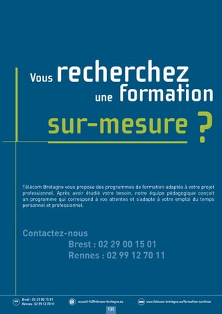 135
Brest : 02 29 00 15 01
Rennes : 02 99 12 70 11
.........
......... accueil-fc@telecom-bretagne.eu@ www.telecom-bretagne.eu/formation-continueWEB
Vous recherchez
une formation
sur-mesure ?
Télécom Bretagne vous propose des programmes de formation adaptés à votre projet
professionnel. Après avoir étudié votre besoin, notre équipe pédagogique conçoit
un programme qui correspond à vos attentes et s’adapte à votre emploi du temps
personnel et professionnel.
Contactez-nous
Brest : 02 29 00 15 01
Rennes : 02 99 12 70 11
122-136 calendrier - informations pratiques.indd 135 29/11/13 14:27
 