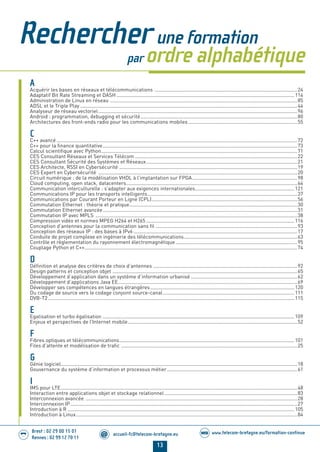 13
Brest : 02 29 00 15 01
Rennes : 02 99 12 70 11
.........
......... accueil-fc@telecom-bretagne.eu@ www.telecom-bretagne.eu/formation-continueWEB
Rechercher une formation
par ordre alphabétique
A
Acquérir les bases en réseaux et télécommunications ......................................................................................................24
Adaptatif Bit Rate Streaming et DASH ...............................................................................................................................114
Administration de Linux en réseau ......................................................................................................................................85
ADSL et le Triple Play ...........................................................................................................................................................44
Analyseur de réseau vectoriel..............................................................................................................................................96
Android : programmation, debugging et sécurité................................................................................................................80
Architectures des front-ends radio pour les communications mobiles..............................................................................55
C
C++ avancé............................................................................................................................................................................72
C++ pour la ﬁnance quantitative...........................................................................................................................................73
Calcul scientiﬁque avec Python............................................................................................................................................71
CES Consultant Réseaux et Services Télécom ....................................................................................................................22
CES Consultant Sécurité des Systèmes et Réseaux............................................................................................................21
CES Architecte, RSSI en Cybersécurité ...............................................................................................................................19
CES Expert en Cybersécurité ..............................................................................................................................................20
Circuit numérique : de la modélisation VHDL à l’implantation sur FPGA...........................................................................98
Cloud computing, open stack, datacenters..........................................................................................................................64
Communication interculturelle : s’adapter aux exigences internationales.......................................................................121
Communications IP pour les transports intelligents...........................................................................................................37
Communications par Courant Porteur en Ligne (CPL)........................................................................................................56
Commutation Ethernet : théorie et pratique........................................................................................................................30
Commutation Ethernet avancée...........................................................................................................................................31
Commutation IP avec MPLS ................................................................................................................................................38
Compression vidéo et normes MPEG H264 et H265 ..........................................................................................................116
Conception d’antennes pour la communication sans ﬁl .....................................................................................................93
Conception des réseaux IP : des bases à IPv6 .....................................................................................................................17
Conduite de projet complexe en ingénierie des télécommunications.................................................................................63
Contrôle et réglementation du rayonnement électromagnétique.......................................................................................95
Couplage Python et C++........................................................................................................................................................74
D
Déﬁnition et analyse des critères de choix d’antennes .......................................................................................................92
Design patterns et conception objet ....................................................................................................................................65
Développement d’application dans un système d’information urbanisé ............................................................................62
Développement d’applications Java EE................................................................................................................................69
Développer ses compétences en langues étrangères.......................................................................................................120
Du codage de source vers le codage conjoint source-canal..............................................................................................111
DVB-T2................................................................................................................................................................................115
E
Egalisation et turbo égalisation .........................................................................................................................................109
Enjeux et perspectives de l’Internet mobile.........................................................................................................................52
F
Fibres optiques et télécommunications.............................................................................................................................101
Files d’attente et modélisation de traﬁc ..............................................................................................................................25
G
Génie logiciel.........................................................................................................................................................................18
Gouvernance du système d’information et processus métier.............................................................................................61
I
IMS pour LTE.........................................................................................................................................................................48
Interaction entre applications objet et stockage relationnel...............................................................................................83
Interconnexion avancée .......................................................................................................................................................28
Interconnexion IP..................................................................................................................................................................27
Introduction à R ..................................................................................................................................................................105
Introduction à Linux..............................................................................................................................................................84
01-14 REDACTIONNEL Telecom Bretagne 2014.indd 13 29/11/13 14:24
 