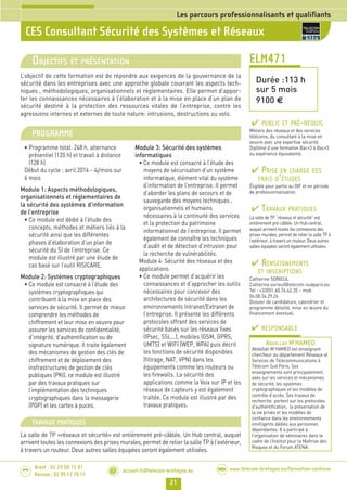 21
Brest : 02 29 00 15 01
Rennes : 02 99 12 70 11
.........
......... accueil-fc@telecom-bretagne.eu@ www.telecom-bretagne.eu/formation-continueWEB
CES Consultant Sécurité des Systèmes et Réseaux
Les parcours professionnalisants et qualifiants
ELM471
Durée :113 h
sur 5 mois
9100 €
OBJECTIFS ET PRÉSENTATION
L’objectif de cette formation est de répondre aux exigences de la gouvernance de la
sécurité dans les entreprises avec une approche globale couvrant les aspects tech-
niques , méthodologiques, organisationnels et réglementaires. Elle permet d’appor-
ter les connaissances nécessaires à l’élaboration et à la mise en place d’un plan de
sécurité destiné à la protection des ressources vitales de l’entreprise, contre les
agressions internes et externes de toute nature: intrusions, destructions ou vols.
PROGRAMME
• Programme total: 248 h, alternance
présentiel (120 h) et travail à distance
(128 h)
Début du cycle : avril 2014 - 4j/mois sur
6 mois
Module 1: Aspects méthodologiques,
organisationnels et réglementaires de
la sécurité des systèmes d’information
de l’entreprise
• Ce module est dédié à l’étude des
concepts, méthodes et métiers liés à la
sécurité ainsi que les différentes
phases d’élaboration d’un plan de
sécurité du SI de l’entreprise. Ce
module est illustré par une étude de
cas basé sur l’outil RISICARE.
Module 2: Systèmes cryptographiques
• Ce module est consacré à l’étude des
systèmes cryptographiques qui
contribuent à la mise en place des
services de sécurité. Il permet de mieux
comprendre les méthodes de
chiffrement et leur mise en oeuvre pour
assurer les services de confidentialité,
d’intégrité, d’authentification ou de
signature numérique. Il traite également
des mécanismes de gestion des clés de
chiffrement et de déploiement des
insfrastructures de gestion de clés
publiques (PKI). ce module est illustré
par des travaux pratiques sur
l’implémentation des techniques
cryptographiques dans la messagerie
(PGP) et les cartes à puces.
Module 3: Sécurité des systèmes
informatiques
• Ce module est consacré à l’étude des
moyens de sécurisation d’un système
informatique, élément vital du système
d’information de l’entreprise. Il permet
d’aborder les plans de secours et de
sauvegarde des moyens techniques ,
organisationnels et humains
nécessaires à la continuité des services
et la protection du patrimoine
informationnel de l’entreprise. Il permet
également de connaître les techniques
d’audit et de détection d’intrusion pour
la recherche de vulnérabilités.
Module 4: Sécurité des réseaux et des
applications
• Ce module permet d’acquérir les
connaissances et d’approcher les outils
nécessaires pour concevoir des
architectures de sécurité dans les
environnements Intranet/Extranet de
l’entreprise. Il présente les différents
protocoles offrant des services de
sécurité basés sur les réseaux fixes
(IPsec, SSL...), mobiles (GSM, GPRS,
UMTS) et WIFI (WEP, WPA) puis décrit
les fonctions de sécurité disponibles
(filtrage, NAT, VPN) dans les
équipements comme les routeurs ou
les firewalls. La sécurité des
applications comme la Voix sur IP et les
réseaux de capteurs y est également
traitée. Ce module est illustré par des
travaux pratiques.
PUBLIC ET PRÉ-REQUIS
Métiers des réseaux et des services
télécoms, du consultant à la mise en
oeuvre avec une expertise sécurité.
Diplômé d’une formation Bac+3 à Bac+5
ou expérience équivalente.
PRISE EN CHARGE DES
FRAIS D’ÉTUDES
Éligible pour partie au DIF et en période
de professionnalisation.
TRAVAUX PRATIQUES
La salle de TP “réseaux et sécurité” est
entièrement pré-câblée. Un Hub central,
auquel arrivent toutes les connexions des
prises murales, permet de relier la salle TP à
l’extérieur, à travers un routeur. Deux autres
salles équipées seront également utilisées.
RENSEIGNEMENTS
ET INSCRIPTIONS
Catherine SORIEUL
Catherine.sorieul@telecom-sudparis.eu
Tel : +33(0)1.60.76.42.35 – mob
06.08.34.29.26
Dossier de candidature, calendrier et
programme détaillé, mise en œuvre du
financement éventuel.
RESPONSABLE
ABDALLAH M'HAMED
Abdallah M’HAMED est enseignant
chercheur au département Réseaux et
Services de Télécommunications à
Télécom Sud Paris. Ses
enseignements sont principalement
axés sur les services et mécanismes
de sécurité, les systèmes
cryptographiques et les modèles de
contrôle d’accès. Ses travaux de
recherche portent sur les protocoles
d’authentification, la préservation de
la vie privée et les modèles de
confiance dans les environnements
intelligents dédiés aux personnes
dépendantes. Il a participé à
l’organisation de séminaires dans le
cadre de l’Institut pour la Maîtrise des
Risques et du Forum ATENA.
TRAVAUX PRATIQUES
La salle de TP «réseaux et sécurité» est entièrement pré-câblée. Un Hub central, auquel
arrivent toutes les connexions des prises murales, permet de relier la salle TP à l’extérieur,
à travers un routeur. Deux autres salles équipées seront également utilisées.
016-022_Les parcours professionnalisants - partie 1 2014.indd 21 29/11/13 11:16
 