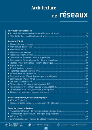 Architecture
de réseaux
23
accueil-fc@telecom-bretagne.eu@ www.telecom-bretagne.eu/formation-continueWEB.........
.........
Brest : 02 29 00 15 01
Rennes : 02 99 12 70 11
Introduction aux réseaux
• Acquérir les bases en réseaux et télécommunications.............................................24
• Files d’attente et modélisation de traﬁc.....................................................................25
Réseaux TCP/IP
• Réseaux locaux et intranet ........................................................................................26
• Architecture de réseaux - ..........................................................................................26
• Interconnexion IP ........................................................................................................27
• Interconnexion avancée .............................................................................................28
• Réseaux Carrier Ethernet...........................................................................................29
• Commutation Ethernet : théorie et pratique..............................................................30
• Commutation Ethernet avancée : théorie et pratique................................................31
• Routage IP sur simulateur : théorie et pratique........................................................32
• Nagios SNMP ..............................................................................................................33
• IPv6 : théorie et pratique ............................................................................................34
• Migrer les applications vers IPv6................................................................................35
• Mobilité dans les réseaux IP ......................................................................................36
• Communications IP pour les transports intelligents.................................................37
• Commutation IP avec MPLS ......................................................................................38
• QoS dans les réseaux IP .............................................................................................39
• Téléphonie sur IP, sécurité et protocole SIP..............................................................40
• Téléphonie sur IP en Open Source avec ASTERISK ...................................................41
• Téléphonie sur IP : test, validation et intégration ......................................................42
• Réseaux de capteurs et internet des objets...............................................................43
Boucle locale radio, boucle locale optique
• ADSL et Triple Play .....................................................................................................44
• Réseaux d’accès optiques: techniques FTTH et autres .............................................45
Cœur de réseau opérateur
• Transport d’Ethernet : de l’accès au réseau longue distance....................................46
• Transmission optique WDM : principes et applications.............................................47
• IMS pour LTE...............................................................................................................48
• Synchronisation des réseaux de télécommunications...............................................49
Ouvertures Stages Telecom Bretagne 2014.indd 23 29/11/13 14:27
 