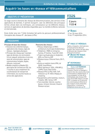 www.telecom-bretagne.eu/formation-continueWEB
24
accueil-fc@telecom-bretagne.eu@
Brest : 02 29 00 15 01
Rennes : 02 99 12 70 11
.........
.........
Acquérir les bases en réseaux et télécommunications
Architecture de réseaux - Introduction aux réseaux
FCG26
2 jours
1123 €
OBJECTIFS ET PRÉSENTATION
Ce stage couvre le domaine des réseaux de télécommunications, des services et des
applications de données. Il permet d’acquérir, avec les définitions des principaux
termes utilisés dans ces techniques, une connaissance sur les différents réseaux,
services et applications de données disponibles pour la clientèle d’affaires nationale
et internationale.
Envie d’aller plus loin ? Cette formation fait partie du parcours professionnalisant
Conception des réseaux IP : des bases à IPv6.
PROGRAMME
Principes de base des réseaux
• Évolution de la téléinformatique,
applications des réseaux, types de
réseaux , topologies physiques
• Principes des réseaux par l’exemple :
types de données, de commutation
(circuit, paquet), protocoles et services,
voies de communication, types de
communication (simplex, duplex,
diffusion, multicast)
• Modèle simplifié ou Modèle OSI :
description de l’architecture OSI, les
7 couches ou plus simplement les
couchesbasses de transport de
l’information, les couches hautes au
service des applications
Panorama des réseaux
• Réseau téléphonique et RNIS :
architecture et principes fondamentaux
• Téléphonie: PABX en entreprise,
Centrex, IP Centrex, Trunk SIP, H323
• Triple à quintuple play en résidentiel,
ADSL ou Fibre ou 4GR
• Réseaux locaux: Ethernet filaire, Wi-Fi,
CPL
• Accès en mobilité clients VPN, clé
3G/4G, SmartPhone
• Offres opérateurs: SDSL, VPN MPLS,
L2VPN, Cloud, Data Center
• Réseaux IPv4 ou IPv6: VoIP, ToIP,
Télévision sur IP, VOD et Replay en
streaming
• Equipements actifs (switches, routeurs,
firewalls, SBC, Serveur SIP)
• Tout ensemble: Internet, couches
basses, Intranet, Extranet, Cloud et
Réseaux sociaux
PUBLIC ET PRÉREQUIS
Cadres, dirigeants, informaticiens
et toute personne désirant
acquérir des notions de base dans
le domaine des réseaux et des
télécommunications.
AUCUN PRÉ-REQUIS
N’EST NÉCESSAIRE.
RESPONSABLE
CHARLIE LE HOANGAN
Concepteur et architecte
réseaux, Charlie Le Hoangan a
exercé chez des constructeurs de
commutateurs téléphoniques. Il
a accompagné l’arrivée de la
télématique, des réseaux X25
puis FR et ATM. Depuis l’arrivée
d’IP, il travaille sur la sécurité,
les commutateurs Ethernet et
les routeurs multi-protocoles.
Aujourd’hui, il retrouve la
téléphonie via la voix sur IP.
RENNES
17 au 18 mars 2014
16 au 17 septembre 2014
024-050_Architecture de reseaux - partie 2 2014.indd 24 29/11/13 11:25
 