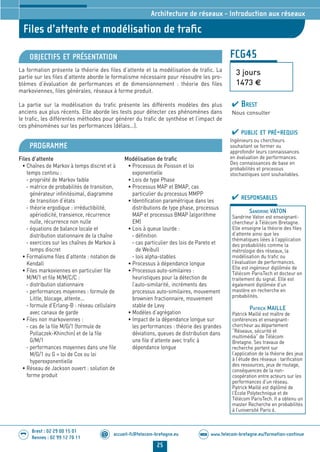 www.telecom-bretagne.eu/formation-continueWEB
25
accueil-fc@telecom-bretagne.eu@
Brest : 02 29 00 15 01
Rennes : 02 99 12 70 11
.........
.........
FCG45
Files d’attente et modélisation de traﬁc
3 jours
1473 €
Architecture de réseaux - Introduction aux réseaux
OBJECTIFS ET PRÉSENTATION
La formation présente la théorie des files d’attente et la modélisation de trafic. La
partie sur les files d’attente aborde le formalisme nécessaire pour résoudre les pro-
blèmes d’évaluation de performances et de dimensionnement : théorie des files
markoviennes, files générales, réseaux à forme produit.
La partie sur la modélisation du trafic présente les différents modèles des plus
anciens aux plus récents. Elle aborde les tests pour détecter ces phénomènes dans
le trafic, les différentes méthodes pour générer du trafic de synthèse et l’impact de
ces phénomènes sur les performances (délais...).
PROGRAMME
Files d’attente
• Chaînes de Markov à temps discret et à
temps continu :
- propriété de Markov faible
- matrice de probabilités de transition,
générateur infinitésimal, diagramme
de transition d’états
- théorie ergodique : irréductibilité,
apériodicité, transience, récurrence
nulle, récurrence non nulle
- équations de balance locale et
distribution stationnaire de la chaîne
- exercices sur les chaînes de Markov à
temps discret
• Formalisme files d’attente : notation de
Kendall
• Files markoviennes en particulier file
M/M/1 et file M/M/C/C :
- distribution stationnaire
- performances moyennes : formule de
Little, blocage, attente...
- formule d’Erlang-B : réseau cellulaire
avec canaux de garde
• Files non markoviennes :
- cas de la file M/G/1 (formule de
Pollaczek-Khinchin) et de la file
G/M/1
- performances moyennes dans une file
M/G/1 ou G = loi de Cox ou loi
hyperexponentielle
• Réseau de Jackson ouvert : solution de
forme produit
Modélisation de trafic
• Processus de Poisson et loi
exponentielle
• Lois de type Phase
• Processus MAP et BMAP, cas
particulier du processus MMPP
• Identification paramétrique dans les
distributions de type phase, processus
MAP et processus BMAP (algorithme
EM)
• Lois à queue lourde :
- définition
- cas particulier des lois de Pareto et
de Weibull
- lois alpha-stables
• Processus à dépendance longue
• Processus auto-similaires :
heuristiques pour la détection de
l’auto-similarité, incréments des
processus auto-similaires, mouvement
brownien fractionnaire, mouvement
stable de Levy
• Modèles d’agrégation
• Impact de la dépendance longue sur
les performances : théorie des grandes
déviations, queues de distribution dans
une file d’attente avec trafic à
dépendance longue
PUBLIC ET PRÉ-REQUIS
Ingénieurs ou chercheurs
souhaitant se former ou
approfondir leurs connaissances
en évaluation de performances.
Des connaissances de base en
probabilités et processus
stochastiques sont souhaitables.
RESPONSABLES
SANDRINE VATON
Sandrine Vaton est enseignant-
chercheur à Télécom Bretagne.
Elle enseigne la théorie des files
d’attente ainsi que les
thématiques liées à l’application
des probabilités comme la
métrologie des réseaux, la
modélisation du trafic ou
l’évaluation de performances.
Elle est ingénieur diplômée de
Télécom ParisTech et docteur en
traitement du signal. Elle est
également diplômée d’un
mastère en recherche en
probabilités.
PATRICK MAILLE
Patrick Maillé est maître de
conférences et enseignant-
chercheur au département
“Réseaux, sécurité et
multimédia” de Télécom
Bretagne. Ses travaux de
recherche portent sur
l’application de la théorie des jeux
à l’étude des réseaux : tarification
des ressources, jeux de routage,
conséquences de la non-
coopération entre acteurs sur les
performances d’un réseau.
Patrick Maillé est diplômé de
l’École Polytechnique et de
Télécom ParisTech. Il a obtenu un
master Recherche en probabilités
à l’université Paris 6.
BREST
Nous consulter
024-050_Architecture de reseaux - partie 2 2014.indd 25 29/11/13 11:25
 