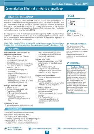 www.telecom-bretagne.eu/formation-continueWEB
30
accueil-fc@telecom-bretagne.eu@
Brest : 02 29 00 15 01
Rennes : 02 99 12 70 11
.........
.........
Commutation Ethernet : théorie et pratique
Architecture de réseaux - Réseaux TCP/IP
FCG41
3 jours
1473 €
OBJECTIFS ET PRÉSENTATION
Les réseaux commutés à base de VLAN sont très utilisés dans les entreprises. La
formation aborde l’ensemble des protocoles de niveau 2 et niveau IP présents dans
les commutateurs de VLAN. Elle décrit comment configurer finement les interfaces
Ethernet et créer des VLAN, construire des réseaux de distribution et d’accès com-
mutés, mettre en œuvre et surveiller le Spanning Tree, mettre en place l’agrégation
de liens Ethernet et gérer les Trunk 802.1Q.
Ce stage permet aussi de mettre en oeuvre le routage inter-VLAN avec des routeurs
internes ou externes, intégrer de la QoS et de la commutation multi-niveaux, surveil-
ler et administrer un réseau de commutation Ethernet et préparer les ingénieurs et
techniciens à l’évolution technologique.
Envie d’aller plus loin ? Cette formation fait partie des parcours professionnalisants
Réseaux fixes et d’infrastructures et Conception des réseaux IP : des bases à IPv6.
PROGRAMME
Présentation des fonctionnalités des
commutateurs Ethernet
• Interface Ethernet, Fast Ethernet,
GigaEthernet
• Les composants matériels des
commutateurs
• Commandes de base sur les interfaces
• TP 1 : prise en main d’un switch par
interface CLI/HTTP
- prise en main du langage de
commande
- sauvegarde/téléchargement de
configuration
- manipulation de configuration et de
démarrage
- mise en parallèle du mode HTTP avec
le mode de configuration CLI
Configuration des VLAN / Trunk
• Rôle des VLAN
• Configuration de VLAN par port
• Encapsulation 802.1Q
• TP :2 intégration en réseaux de
commutateurs
- mise en oeuvre de VLAN
- ajout/modification/suppression de
VLAN
Agrégation de liens
• But de l’agrégation, répartition du trafic
• Ether-Channel avec LACP 802.3ae
• TP 3 : agrégation de liens Ethernet
- analyse des statistiques
Routage Inter VLAN
• Mise en place du routage Inter-VLAN
• Implémentation du plan d’adressage
IPv4  IPv6
• TP 4 : routage inter VLAN
- comparaison des méthodes de
configuration multi commutateurs
- méthodes de tests, diagnostics
Commutation multi-niveaux
• Principe de la commutation multi-
niveaux
• Commutation L2/L3 :
- apports, comparaison avec un routage
- méthodes de tests, diagnostics
Analyse de problèmes
• Présentation de l’analyseur de
protocoles WireShark
• Étude de protocoles sur des captures
concrètes
• TP 5 : Port monitoring
- mise en place de l’analyse de
protocole avec la fonction port
monitor
PUBLIC ET PRÉ-REQUIS
Tous les techniciens et leurs
responsables impliqués dans
l’installation, la configuration ou la
mise en oeuvre des commutateurs
Ethernet.
Une première expérience en
installation de réseaux locaux est
nécessaire.
RESPONSABLE
JEAN PIERRE RIOUAL
Jean-Pierre Rioual est directeur
de la licence professionnelle
ASUR à l’université de Rennes 1,
et ingénieur conseil réseaux -
EUREKOM. Fort de 30 années
d’expérience dans le domaine
des réseaux, il intervient auprès
des entreprises pour des
missions d’expertise sur leurs
réseaux de transmission de
données (mesures, optimisation,
administration), conçoit et anime
des actions de formation
“réseaux” (réseaux locaux, IP,
Cisco, etc.).
RENNES
12 au 14 mai 2014
13 au 15 octobre 2014
TRAVAUX PRATIQUES
- Installation d’un commutateur Ethernet
Gestion avec interfaces CLI et Web
- Installation de VLAN multiples
- Gestion du Spanning Tree et Rapid Spanning Tree
- Mise en place du routage inter-VLAN
- Analyse de trafic utilisateur et de signalisation
024-050_Architecture de reseaux - partie 2 2014.indd 30 29/11/13 11:25
 