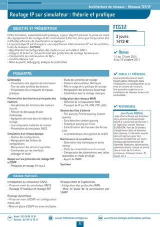 www.telecom-bretagne.eu/formation-continueWEB
32
accueil-fc@telecom-bretagne.eu@
Brest : 02 29 00 15 01
Rennes : 02 99 12 70 11
.........
.........
Routage IP sur simulateur : théorie et pratique
Architecture de réseaux - Réseaux TCP/IP
FCG32
3 jours
1473 €
OBJECTIFS ET PRÉSENTATION
Cette formation, essentiellement pratique, a pour objectif premier la prise en main
des équipements de routage et de commutation Ethernet, ainsi que l’acquisition des
méthodes efficaces de maintenance à appliquer.
Le second objectif est d’acquérir une expertise en interconnexion IP sur les architec-
tures de réseaux LAN/WAN.
- Appréhender la configuration des routeurs sur simulateur GNS3
- Intégrer et tester le comportement des protocoles de routage dynamiques
- Comprendre les mécanismes de QoS
- Gestion d’Acess List
- Mise au point, debugging, analyse de protocoles
PROGRAMME PUBLIC ET PRÉREQUIS
Tous les techniciens et leurs
responsables impliqués dans
l’installation, la configuration ou la
mise en oeuvre de routeurs.
Une première expérience en
installation de réseaux locaux est
souhaitable.
RESPONSABLE
JEAN PIERRE RIOUAL
Jean-Pierre Rioual est directeur
de la licence professionnelle
ASUR à l’université de Rennes 1,
et ingénieur conseil réseaux -
EUREKOM. Fort de 30 années
d’expérience dans le domaine
des réseaux, il intervient auprès
des entreprises pour des
missions d’expertise sur leurs
réseaux de transmission de
données (mesures, optimisation,
administration), conçoit et anime
des actions de formation
«réseaux» (réseaux locaux, IP,
Cisco, etc.).
RENNES
11 au 13 juin 2014
8 au 10 octobre 2014
Généralités
- Présentation des objectifs de la formation
- Tour de table synthèse des besoins
- Présentation de la maquette de travaux
pratiques
Présentation des fonctions principales des
routeurs
- Vue générale des fonctions des routeurs
d’accès
- Révision du découpage de plan
d’adressage
- Agrégation de route dans les tables de
routage
- Les composants matériels du routeur
- Présentation du simulateur GNS3
Simulation d’un réseau basique
- Gestion des configurations
- Manipulation des fichiers de
configurations
- Manipulation des versions logicielles
- Commandes sur les interfaces
- Debugger et tester
Rappel sur les protocoles de routage RIP
et OSPF
- Protocoles de routage DV via LS
- Etude des annonces de routage
- Distance administrative, Métriques
- Rôle et usage de la politique de routage
- Manipulation des directives Route map
- Cohabitation avec le routage classique
Intégration des réseaux WAN
- Définition de l’encapsulation WAN
- Transport de IP sur FR, ATM, PPP, xDSL
Gestion des files d’attente
- Fair queuing, Priority queuing, Custom
queuing
- Early detection random queuing
- Shaping et queuing sur Cisco
- Caractérisation des flux avec des Access
Lists
- La problématique de la gestion de la QOS
Maintenance et surveillance
- Observation des statistiques en accès
normal
- Outils de connectivité en accès normal
- Comparaison des observations avec celles
disponibles en mode privilégié
- Apport de SNMP
Synthèse
TRAVAUX PRATIQUES
Introduction au simulateur GNS3
- Prise en main du simulateur GNS3
- Routage IP statique et routage RIP
Routage dynamique
- Prise en main d’OSPF en configuration
mono-aire
- Mise en place d’OSPF en aires multiples
Réseaux WAN et Supervision
- Intégration des protocoles WAN
- Mise en place de la surveillance par
SNMP
024-050_Architecture de reseaux - partie 2 2014.indd 32 29/11/13 16:27
 