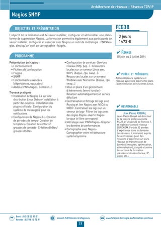 www.telecom-bretagne.eu/formation-continueWEB
33
accueil-fc@telecom-bretagne.eu@
Brest : 02 29 00 15 01
Rennes : 02 99 12 70 11
.........
.........
Nagios SNMP
Architecture de réseaux - Réseaux TCP/IP
FCG38
3 jours
1473 €
OBJECTIFS ET PRÉSENTATION
L’objectif de la formation est de savoir installer, configurer et administrer une plate-
forme de supervision Nagios. La formation permettra également aux participants de
savoir installer, configurer et associer avec Nagios un outil de métrologie : PNP4Na-
gios, ainsi qu’un outil de cartographie : Nagvis.
PROGRAMME
Présentation de Nagios :
• Fonctionnement
• Fichiers de configuration
• Plugins
• SNMP
• Fonctionnalités avancées
(dépendances, escalades)
• Addons (PNP4Nagios, Centréon...)
Travaux pratiques
• Installation de Nagios 3.x sur une
distribution Linux Debian- Installation à
partir des sources- Installation des
plugins officiels- Configuration du
système de messagerie pour les
notifications
• Configuration de Nagios 3.x- Création
de périodes de temps- Création de
templates- Création de contacts/
groupes de contacts- Création d’hôtes/
groupes d’hôtes
• Configuration de services- Services
réseaux (http, pop...)- Ressources
locales sur un serveur Linux avec
NRPE (disque, cpu, swap...)-
Ressources locales sur un serveur
Windows avec Nsclient++ (disque, cpu,
swap...)
• Mise en place d’un gestionnaire
d’événements (event handler)-
Relancer automatiquement un service
défaillant
• Centralisation et filtrage de logs avec
Rsyslog et lien Nagios avec NSCA ou
NRDP- Centraliser les logs sur un
serveur de logs- Filtrer les logs avec
des règles Rsyslo- Avertir Nagios
lorsque le filtre correspond
• Métrologie avec PNP4Nagios- Grapher
les données de performances
• Cartographie avec Nagvis-
Cartographier votre infrastructure
système/système
PUBLIC ET PRÉREQUIS
Administrateurs systèmes et
réseaux ayant une expérience dans
l’administration de systèmes Linux.
RESPONSABLE
JEAN PIERRE RIOUAL
Jean-Pierre Rioual est directeur
de la licence professionnelle
ASUR à l’université de Rennes 1,
et ingénieur conseil réseaux -
EUREKOM. Fort de 30 années
d’expérience dans le domaine
des réseaux, il intervient auprès
des entreprises pour des
missions d’expertise sur leurs
réseaux de transmission de
données (mesures, optimisation,
administration), conçoit et anime
des actions de formation
«réseaux» (réseaux locaux, IP,
Cisco, etc.).
RENNES
30 juin au 2 juillet 2014
024-050_Architecture de reseaux - partie 2 2014.indd 33 29/11/13 11:25
 