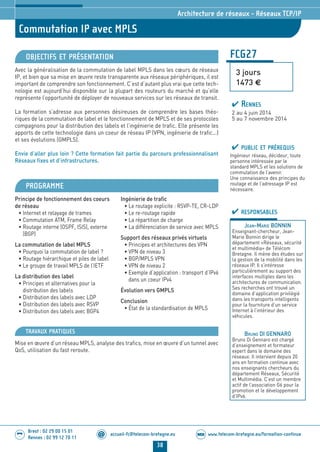 www.telecom-bretagne.eu/formation-continueWEB
38
accueil-fc@telecom-bretagne.eu@
Brest : 02 29 00 15 01
Rennes : 02 99 12 70 11
.........
.........
Commutation IP avec MPLS
Architecture de réseaux - Réseaux TCP/IP
OBJECTIFS ET PRÉSENTATION
Avec la généralisation de la commutation de label MPLS dans les cœurs de réseaux
IP, et bien que sa mise en œuvre reste transparente aux réseaux périphériques, il est
important de comprendre son fonctionnement. C’est d’autant plus vrai que cette tech-
nologie est aujourd’hui disponible sur la plupart des routeurs du marché et qu’elle
représente l’opportunité de déployer de nouveaux services sur les réseaux de transit.
La formation s’adresse aux personnes désireuses de comprendre les bases théo-
riques de la commutation de label et le fonctionnement de MPLS et de ses protocoles
compagnons pour la distribution des labels et l’ingénierie de trafic. Elle présente les
apports de cette technologie dans un coeur de réseau IP (VPN, ingénierie de trafic...)
et ses évolutions (GMPLS).
Envie d’aller plus loin ? Cette formation fait partie du parcours professionnalisant
Réseaux fixes et d’infrastructures.
PROGRAMME
Principe de fonctionnement des coeurs
de réseau
• Internet et relayage de trames
• Commutation ATM, Frame Relay
• Routage interne (OSPF, ISIS), externe
(BGP)
La commutation de label MPLS
• Pourquoi la commutation de label ?
• Routage hiérarchique et piles de label
• Le groupe de travail MPLS de l’IETF
La distribution des label
• Principes et alternatives pour la
distribution des labels
• Distribution des labels avec LDP
• Distribution des labels avec RSVP
• Distribution des labels avec BGP4
Ingénierie de trafic
• Le routage explicite : RSVP-TE, CR-LDP
• Le re-routage rapide
• La répartition de charge
• La différenciation de service avec MPLS
Support des réseaux privés virtuels
• Principes et architectures des VPN
• VPN de niveau 3
• BGP/MPLS VPN
• VPN de niveau 2
• Exemple d’application : transport d’IPv6
dans un coeur IPv4
Évolution vers GMPLS
Conclusion
• État de la standardisation de MPLS
TRAVAUX PRATIQUES
Mise en œuvre d’un réseau MPLS, analyse des trafics, mise en œuvre d’un tunnel avec
QoS, utilisation du fast reroute.
FCG27
3 jours
1473 €
PUBLIC ET PRÉREQUIS
Ingénieur réseau, décideur, toute
personne intéressée par le
standard MPLS et les solutions de
commutation de l’avenir.
Une connaissance des principes du
routage et de l’adressage IP est
nécessaire.
RESPONSABLES
JEAN-MARIE BONNIN
Enseignant-chercheur, Jean-
Marie Bonnin dirige le
département «Réseaux, sécurité
et multimédia» de Télécom
Bretagne. Il mène des études sur
la gestion de la mobilité dans les
réseaux IP. Il s’intéresse
particulièrement au support des
interfaces multiples dans les
architectures de communication.
Ses recherches ont trouvé un
domaine d’application privilégié
dans les transports intelligents
pour la fourniture d’un service
Internet à l’intérieur des
véhicules.
BRUNO DI GENNARO
Bruno Di Gennaro est chargé
d’enseignement et formateur
expert dans le domaine des
réseaux. Il intervient depuis 20
ans en formation continue avec
nos enseignants chercheurs du
département Réseaux, Sécurité
et Multimédia. C’est un membre
actif de l’association G6 pour la
promotion et le développement
d’IPv6.
RENNES
2 au 4 juin 2014
5 au 7 novembre 2014
024-050_Architecture de reseaux - partie 2 2014.indd 38 29/11/13 11:25
 