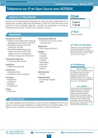 www.telecom-bretagne.eu/formation-continueWEB
41
accueil-fc@telecom-bretagne.eu@
Brest : 02 29 00 15 01
Rennes : 02 99 12 70 11
.........
.........
FCG44
Téléphonie sur IP en Open Source avec ASTERISK
2 jours
1123 €
Architecture de réseaux - Réseaux TCP/IP
OBJECTIFS ET PRÉSENTATION
Asterisk est une implémentation logicielle d’un autocommutateur téléphonique d’en-
treprise pour systèmes UNIX, Mac OS, Windows. L’objectif de cette formation est de
prendre en main la globalité d’Asterisk : connaître ses possibilités et ses limites,
comprendre sa structure, l’installer et le configurer, l’utiliser.
PROGRAMME
Introduction à la ToIP
• Différence entre VoIP et ToIP, étapes de
développement de la VoIP et de la ToIP
• Présentation générale de la ToIP,
motivations, marchés
• Principales problématiques pour
réaliser une architecture de ToIP :
codage de la voix, commande des
services et transport de l'information
Présentation d’Asterisk
• La suite logicielle Asterisk
Installation
• Répertoires importants
Architecture
• Signalisation/flux
• Architecture interne d’Asterisk
Terminaux
• Hardphones
• Softphones
• Gateways
• Configuration
Codecs
• Protocoles
Configuration d’Asterisk
• asterisk.conf, sip.conf, iax.conf,
voicemail.conf...
Applications
• Dial, Hangup, Voicemail...
Dialplan
• Principe
• Contexte
• Extensions
• Priorités
• Applications
• Menu IVR
• Variables
• Macros
Administration
• Le CLI
Programmation
• Le manager d’appels
• AGIs
PUBLIC ET PRÉ-REQUIS
Ingénieurs, cadres techniques et
enseignants appelés à utiliser
Asterisk. De bonnes connaissances
informatiques et un niveau moyen
sous Linux sont requis.
TRAVAUX PRATIQUES
Les travaux pratiques sont consacrés à la mise en service d’équipements SIP et à la
gestion d’un plan d’appels (Dialplan) sur système Asterisk permettant appels, mes-
sagerie vocale, transferts, menus vocaux interactifs, salles de conférence.
RESPONSABLES
MICKAEL CISSE
Mickaël Cisse est Ingénieur PL
en télécoms pour la société
Comverse. Il possède une
expérience significative du
système Asterisk qu’il a acquise
lors de la création d’un appliance
tout-en-un de téléphonie.
ANNIE GRAVEY
Annie Gravey est responsable du
département Informatique de
Télécom Bretagne. Elle est
spécialiste de la qualité de
service dans les réseaux large
bande. Elle mène des travaux de
recherche sur l’ingénierie de
trafic des réseaux large bande
(IP, MPLS, réseaux d’accès large
bande radio ou optiques).
BREST
Nous consulter
024-050_Architecture de reseaux - partie 2 2014.indd 41 29/11/13 11:25
 