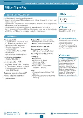 www.telecom-bretagne.eu/formation-continueWEB
44
accueil-fc@telecom-bretagne.eu@
Brest : 02 29 00 15 01
Rennes : 02 99 12 70 11
.........
.........
FCH26
ADSL et Triple Play
3 jours
1473 €
Architecture de réseaux - Boucle locale radio, boucle locale optique
OBJECTIFS ET PRÉSENTATION
Les objectifs de la formation sont les suivants :
- découvrir la technologie ADSL, les équipements et les protocoles mis en œuvre pour
l’accès à Internet
- appréhender la programmation des modems ADSL à travers l’étude des protocoles
- présenter les autres techniques xDSL
- connaître les principes de transmission de la voix à travers l’accès ADSL
- décrire les services offerts en IPTV, l’architecture de réseau pour la distribution de
la télévision sur ADSL et les principaux protocoles mis en œuvre.
PROGRAMME
Principes de l’ADSL
• Les perturbations sur la boucle locale
• La technique de transmission ADSL
• Adaptation du débit des modems
• Détection et correction d’erreurs
• Les trames ADSL
• Les normes ADSL, ADSL2, ADSL2+
• Bruit Artificiel
• Retransmission automatique (ARQ)
Les autres techniques xDSL
• READSL, VDSL, VDSL 2
Les concepts de base d’ATM
Les systèmes d’accès ADSL à l’Internet
• Le multiplexeur d’accès DSLAM ATM/IP
• Environnement du réseau d’accès
ADSL : BAS / RADIUS
Rappels sur les couches basses d’IP
Modems ADSL en mode bridging
Le protocole PPP
Modems ADSL en mode Tunnelling
• PPPœ (Point to Point over Ethernet)
• PPPoA (Point to Point over ATM)
Routage IP et PPP : NAT, PAT
Les réseaux privés virtuels
• L2TP (Level 2 Tunnelling Protocol)
Les configurations ADSL en France
Triple play
• Présentation
• Architecture de réseau
• Internet sur ADSL
• Voix sur ADSL (VoIP)
• Vidéo sur ADSL.Codage MPEG,
Diffusion TV Multicast
IGMP
• Snooping, Proxying, Milticast (PIM)
• Sécurité
• DHCP relay / DHCP option 80, PPPŒ
Relay Tag
PUBLIC ET PRÉ-REQUIS
Toute personne travaillant dans un
environnement réseau et
souhaitant découvrir les
techniques et les services offerts
par l’ADSL. Des connaissances de
base IP sont souhaitées.
RESPONSABLE
SI MOHAMMED LAMFADDAL
Si Mohammed Lamfaddal est
formateur Alcatel-Lucent
University. Il est chargé des
formations destinées aux
opérateurs télécom sur les
produits d’accès DSLAM ATM/IP
basés sur la paire de cuivre
(technologies xDSL) et la fibre
optique (GPON) ainsi que les
produits IP (Routeurs) et
programmes de certification IP.
RENNES
18 au 20 juin 2014
26 au 28 novembre 2014
024-050_Architecture de reseaux - partie 2 2014.indd 44 29/11/13 11:25
 