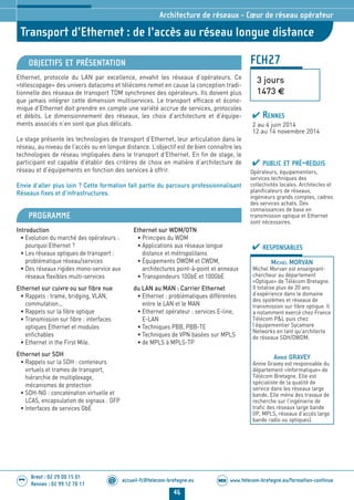 www.telecom-bretagne.eu/formation-continueWEB
46
accueil-fc@telecom-bretagne.eu@
Brest : 02 29 00 15 01
Rennes : 02 99 12 70 11
.........
.........
Transport d’Ethernet : de l’accès au réseau longue distance
Architecture de réseaux - Cœur de réseau opérateur
FCH27
3 jours
1473 €
OBJECTIFS ET PRÉSENTATION
Ethernet, protocole du LAN par excellence, envahit les réseaux d’opérateurs. Ce
«télescopage» des univers datacoms et télécoms remet en cause la conception tradi-
tionnelle des réseaux de transport TDM synchrones des opérateurs. Ils doivent plus
que jamais intégrer cette dimension multiservices. Le transport efficace et écono-
mique d’Ethernet doit prendre en compte une variété accrue de services, protocoles
et débits. Le dimensionnement des réseaux, les choix d’architecture et d’équipe-
ments associés n’en sont que plus délicats.
Le stage présente les technologies de transport d’Ethernet, leur articulation dans le
réseau, au niveau de l’accès ou en longue distance. L’objectif est de bien connaître les
technologies de réseau impliquées dans le transport d’Ethernet. En fin de stage, le
participant est capable d’établir des critères de choix en matière d’architecture de
réseau et d’équipements en fonction des services à offrir.
Envie d’aller plus loin ? Cette formation fait partie du parcours professionnalisant
Réseaux fixes et d’infrastructures.
PROGRAMME
Introduction
• Evolution du marché des opérateurs :
pourquoi Ethernet ?
• Les réseaux optiques de transport :
problématique réseau/services
• Des réseaux rigides mono-service aux
réseaux flexibles multi-services
Ethernet sur cuivre ou sur fibre nue
• Rappels : trame, bridging, VLAN,
commutation...
• Rappels sur la fibre optique
• Transmission sur fibre : interfaces
optiques Ethernet et modules
enfichables
• Ethernet in the First Mile.
Ethernet sur SDH
• Rappels sur la SDH : conteneurs
virtuels et trames de transport,
hiérarchie de multiplexage,
mécanismes de protection
• SDH-NG : concaténation virtuelle et
LCAS, encapsulation de signaux : GFP
• Interfaces de services GbE
Ethernet sur WDM/OTN
• Principes du WDM
• Applications aux réseaux longue
distance et métropolitains
• Équipements DWDM et CWDM,
architectures point-à-point et anneaux
• Transpondeurs 10GbE et 100GbE
du LAN au MAN : Carrier Ethernet
• Ethernet : problématiques différentes
entre le LAN et le MAN
• Ethernet opérateur : services E-line,
E-LAN
• Techniques PBB, PBB-TE
• Techniques de VPN basées sur MPLS
• de MPLS à MPLS-TP
PUBLIC ET PRÉ-REQUIS
Opérateurs, équipementiers,
services techniques des
collectivités locales. Architectes et
planificateurs de réseaux,
ingénieurs grands comptes, cadres
des services achats. Des
connaissances de base en
transmission optique et Ethernet
sont nécessaires.
RESPONSABLES
MICHEL MORVAN
Michel Morvan est enseignant-
chercheur au département
«Optique» de Télécom Bretagne.
Il totalise plus de 20 ans
d’expérience dans le domaine
des systèmes et réseaux de
transmission sur fibre optique. Il
a notamment exercé chez France
Télécom PL puis chez
l’équipementier Sycamore
Networks en tant qu’architecte
de réseaux SDH/DWDM.
ANNIE GRAVEY
Annie Gravey est responsable du
département «Informatique» de
Télécom Bretagne. Elle est
spécialiste de la qualité de
service dans les réseaux large
bande. Elle mène des travaux de
recherche sur l’ingénierie de
trafic des réseaux large bande
(IP, MPLS, réseaux d’accès large
bande radio ou optiques).
RENNES
2 au 4 juin 2014
12 au 14 novembre 2014
024-050_Architecture de reseaux - partie 2 2014.indd 46 29/11/13 11:25
 