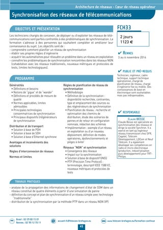 www.telecom-bretagne.eu/formation-continueWEB
49
accueil-fc@telecom-bretagne.eu@
Brest : 02 29 00 15 01
Rennes : 02 99 12 70 11
.........
.........
FCH33
Synchronisation des réseaux de télécommunications
2 jours
1123 €
Architecture de réseaux - Cœur de réseau opérateur
OBJECTIFS ET PRÉSENTATION
Les techniciens chargés de concevoir, de déployer ou d’exploiter les réseaux de télé-
communications sont parfois confrontés à des problématiques de synchronisation. La
formation s’adresse à des personnes qui souhaitent compléter et améliorer leur
connaissance du sujet. Les objectifs sont de :
- comprendre comment planifier un réseau de synchronisation
- établir ses propres règles d’ingénierie
- acquérir les automatismes pour résoudre un problème dans un réseau en exploitation
- connaître les problématiques de synchronisation rencontrées dans les réseaux NGN
(cohabitation avec les réseaux traditionnels, nouveaux métriques et protocoles de
tests, limites technologiques).
PROGRAMME
Généralités
• Définitions et besoins
• Notions de “gigue” et de “wander”
• Définitions et procédés de mesure de
qualité
• Normes applicables, limites
admissibles
• Principales technologies
consommatrices de synchronisation
• Principaux dispositifs (ré)générateurs
de synchronisation
Distribution et de transport
• Solution à base de PDH
• Solution à base de SDH
• Solution à base d’Ethernet synchrone
Avantages et inconvénients des
solutions
Règles d’interconnexion de réseaux
Normes et limites
Règles de planification de réseau de
synchronisation
• Méthodologie
• Définition de la synchronisation :
disponibilité recherchée, contraintes,
type et emplacement des sources ou
des régénérateurs de synchronisation
• Planification de réseau : recherche et
optimisation des chemins de
distribution, étude des scénarios de
pannes et de retour en configuration
nominale, rédaction des schémas
• Implémentation : exemple d’un réseau
en exploitation ou d’un nouveau
déploiement, définition de modes
opératoires, dysfonctionnements et
pièges à éviter
Réseaux “NGN” et synchronisation
• Convergence des réseaux
• Impact sur la synchronisation
• Solution à base de dispositif GNSS
• PTP (Precision Time Protocol) :
terminologie, descriptif IEEE 1588 V2,
nouveaux métriques et protocoles de
tests
PUBLIC ET PRÉ-REQUIS
Technicien, ingénieur, cadre
technique, support technique
opérationnel, chargé de
planification de réseau, chargé
d’ingénierie fixe ou mobile. Des
connaissances de base en
électronique sont souhaitables
mais pas indispensables.
TRAVAUX PRATIQUES
- analyse de la propagation des informations de changement d’état de SSM dans un
réseau constitué de quatre éléments à partir d’une simulation de panne
- définition du concept et plan de synchronisation d’un réseau simple avec technologie
“traditionnelle”
- distribution de la synchronisation par la méthode PTP dans un réseau NGN (IP)
RESPONSABLE
CLAUDE BESSE
Claude Besse est spécialiste en
synchronisation des réseaux et
dirige la société Synchron. Il a
exercé en tant qu’ingénieur
réseau transmission chez SFR,
Cegetel, Télécom
Développement, LDCom et Neuf
Télécom. Il a également
développé ses compétences en
radio et micro-électronique
(production, industrialisation
puis développement) pour TRT-
Philips.
RENNES
3 au 4 novembre 2014
024-050_Architecture de reseaux - partie 2 2014.indd 49 29/11/13 11:25
 