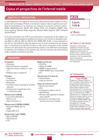 accueil-fc@telecom-bretagne.eu@ www.telecom-bretagne.eu/formation-continueWEB
52
Brest : 02 29 00 15 01
Rennes : 02 99 12 70 11
.........
.........
Enjeux et perspectives de l’internet mobile
Réseaux sans fil, réseaux cellulaires et réseaux filaires - Introduction aux réseaux sans fil
FCK26
2 jours
1123 €
OBJECTIFS ET PRÉSENTATION
Le développement très rapide du marché des télécommunications mobiles et l’inté-
gration des technologies IP dans le monde des réseaux radio ont généré une multi-
tude de technologies et de systèmes sur lesquels se construit l’internet mobile :
WPAN, WBAN,Bluetooth, WLAN, WiFi, WiMax, GSM, LTE, IPv4IPv6, MANET, QoS,
Cross Layering, Réseaux Radio Logicielle, Réseaux Radio Cognitifs, SDR ( Software
Defined Radio).
Le but de la formation est d’offrir aux participants un panorama et des repères sur
ces différentes technologies et systèmes ainsi que sur les normes et standards asso-
ciés (802.11x, 802.15x, 802.16x, 802.20, IPv6, NEMO, MIP, OLSR...). Il sera présenté un
état de l’art des différents types de réseaux sans fil et de l’utilisation de ces réseaux
pour la transmission de données IP dans le cadre de la convergence entre mobile/
internet. Une description des positionnements relatifs à ces différentes technologies
et systèmes sera réalisée et une synthèse des services associés, des performances
et des contextes d’utilisation sera faite.
PROGRAMME
Introduction
• Historique
• Marché et besoins utilisateurs
• Types de services mobiles et « sans
fil »
• Mobilité radio et mobilité IP
Principes
• Fréquences
• Architectures
• Modulation
• Contrôle d’accès et partage de la bande
passante
• Compression et qualité de la voix
• compression vidéo
Réseaux sans fil WLAN
• Les normes IEEE 802.11
• WiFi (a, b, g)
• QoS et sécurité (e, i)
Réseaux sans fil WPAN et WBAN
• Bluetooth (WPAN, 802.15)
• UWB
• Zigbee (802.15.4)
Boucle locale radio / WMAN
• 802.16 (WiMAX)
• 802.20 (Iburst)
• LTE
Mobiles et Internet
• IPv4/IPv6
• Mobile IP, NEMO
• MANET (réseaux ad hoc)
• VANET (MANET pour l’automobile)
• ITS
Internet sans fil et sécurité
• Problématique
• Types de solutions
Avenir de l’Internet sans fil
• Marché des mobiles
• IPv6
• Convergence mobile / sans fil
• VoIP Wireless
• Réseaux radio logicielle et réseaux
radio cognitifs
• Evolution et convergence des
architectures fixes et mobiles
PUBLIC ET PRÉ-REQUIS
Décideurs, commerciaux,
ingénieurs et techniciens qui
souhaitent acquérir une vision
globale des technologies et
systèmes des « réseaux radio IP »,
de leurs contraintes et de leurs
évolutions. Une connaissance de
base en réseaux et
télécommunications est utile mais
non nécessaire.
RESPONSABLE
THIERRY PLESSE
Ingénieur « Réseaux Radio et
IP » à la DGA, Thierry Plesse est
responsable d’expertises et
d’évaluations dans le domaine
des réseaux mobiles et des
technologies IP. Il a conduit ces
dernières années des expertises
sur les réseaux sans fil (WiFi,
Bluetooth), sur l’intégration d’IP
dans les réseaux radio et sur les
nouveaux protocoles réseaux
(mobile IP, NEMO, MANET dans
le cadre de projets français et
européens). Il travaille
actuellement sur les réseaux
radio ad hoc (MANET) et sur les
futurs réseaux radio logicielle.
RENNES
2 au 3 octobre 2014
052-058_Réseaux sans fil et réseaux cellulaires - partie 3 2014.indd 52 29/11/13 14:25
 