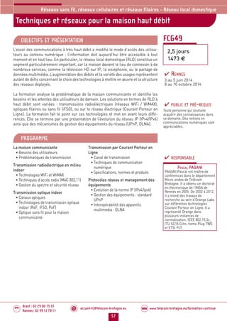 accueil-fc@telecom-bretagne.eu@ www.telecom-bretagne.eu/formation-continueWEB
57
Brest : 02 29 00 15 01
Rennes : 02 99 12 70 11
.........
.........
Techniques et réseaux pour la maison haut débit
Réseaux sans fil, réseaux cellulaires et réseaux filaires - Réseau local domestique
FCG49
2,5 jours
1473 €
OBJECTIFS ET PRÉSENTATION
L’essor des communications à très haut débit a modifié le mode d’accès des utilisa-
teurs au contenu numérique : l’information doit aujourd’hui être accessible à tout
moment et en tout lieu. En particulier, le réseau local domestique (RLD) constitue un
segment particulièrement important, car la maison devient le lieu de connexion à de
nombreux services, comme la télévision HD sur IP, la visiophonie, ou le partage de
données multimédia. L’augmentation des débits et la variété des usages représentent
autant de défis concernant le choix des technologies à mettre en œuvre et la structure
des réseaux déployés.
La formation analyse la problématique de la maison communicante et identifie les
besoins et les attentes des utilisateurs de demain. Les solutions en termes de RLD à
haut débit sont variées : transmissions radioélectriques (réseaux WiFi / WiMAX),
optiques filaires ou sans fil (iFSO), ou sur le réseau électrique (Courant Porteur en
Ligne). La formation fait le point sur ces technologies et met en avant leurs diffé-
rences. Elle se termine par une présentation de l’évolution du réseau IP (IPv4/IPv6)
ainsi que des mécanismes de gestion des équipements du réseau (UPnP, DLNA).
PROGRAMME
La maison communicante
• Besoins des utilisateurs
• Problématiques de transmission
Transmission radioélectrique en milieu
indoor
• Technologies WiFi et WiMAX
• Techniques d’accès radio (MAC 802.11)
• Gestion du spectre et sécurité réseau
Transmission optique indoor
• Canaux optiques
• Technologies de transmission optique
indoor (RoF, iFSO, PoF)
• Optique sans fil pour la maison
communicante
Transmission par Courant Porteur en
Ligne
• Canal de transmission
• Techniques de communication
numérique
• Spécifications, normes et produits
Protocoles réseau et management des
équipements
• Evolution de la norme IP (IPv4/Ipv6)
• Gestion des équipements : standard
UPnP
• Interopérabilité des appareils
multimedia : DLNA
PUBLIC ET PRÉ-REQUIS
Toute personne qui souhaite
acquérir des connaissances dans
ce domaine. Des notions en
communications numériques sont
appréciables.
RESPONSABLE
PASCAL PAGANI
PAGANI Pascal est maître de
conférences dans le département
Micro-ondes de Télécom
Bretagne. Il a obtenu un doctorat
en électronique de l’INSA de
Rennes en 2005. De 2002 à 2012,
il a mené des travaux de
recherche au sein d’Orange Labs
sur différentes technologies
Courant Porteur en Ligne. Il a
représenté Orange dans
plusieurs instances de
normalisation: IEEE 802.15.3c,
ITU SG15 G.hn, home Plug TWG
et ETSI PLT.
RENNES
3 au 5 juin 2014
8 au 10 octobre 2014
052-058_Réseaux sans fil et réseaux cellulaires - partie 3 2014.indd 57 29/11/13 14:26
 