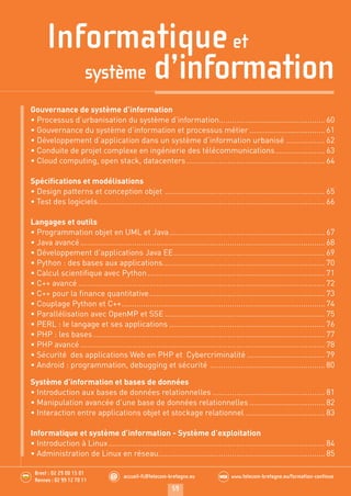 Informatiqueet
système d’information
59
accueil-fc@telecom-bretagne.eu@ www.telecom-bretagne.eu/formation-continueWEB.........
.........
Brest : 02 29 00 15 01
Rennes : 02 99 12 70 11
Gouvernance de système d’information
• Processus d’urbanisation du système d’information.................................................60
• Gouvernance du système d’information et processus métier ...................................61
• Développement d’application dans un système d’information urbanisé ..................62
• Conduite de projet complexe en ingénierie des télécommunications.......................63
• Cloud computing, open stack, datacenters................................................................64
Spéciﬁcations et modélisations
• Design patterns et conception objet ..........................................................................65
• Test des logiciels.........................................................................................................66
Langages et outils
• Programmation objet en UML et Java........................................................................67
• Java avancé.................................................................................................................68
• Développement d’applications Java EE......................................................................69
• Python : des bases aux applications...........................................................................70
• Calcul scientiﬁque avec Python..................................................................................71
• C++ avancé ..................................................................................................................72
• C++ pour la ﬁnance quantitative.................................................................................73
• Couplage Python et C++..............................................................................................74
• Parallélisation avec OpenMP et SSE ..........................................................................75
• PERL : le langage et ses applications ........................................................................76
• PHP : les bases ...........................................................................................................77
• PHP avancé .................................................................................................................78
• Sécurité des applications Web en PHP et Cybercriminalité ....................................79
• Android : programmation, debugging et sécurité .....................................................80
Système d’information et bases de données
• Introduction aux bases de données relationnelles ....................................................81
• Manipulation avancée d’une base de données relationnelles ...................................82
• Interaction entre applications objet et stockage relationnel .....................................83
Informatique et système d’information - Système d’exploitation
• Introduction à Linux....................................................................................................84
• Administration de Linux en réseau.............................................................................85
Ouvertures Stages Telecom Bretagne 2014.indd 59 29/11/13 14:27
 