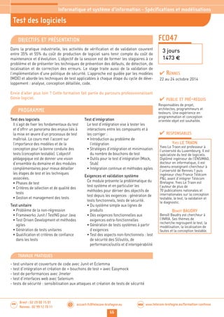 66
accueil-fc@telecom-bretagne.eu@ www.telecom-bretagne.eu/formation-continueWEB
Brest : 02 29 00 15 01
Rennes : 02 99 12 70 11
.........
.........
Test des logiciels
Informatique et système d’information - Spécifications et modélisations
FCO47
3 jours
1473 €
OBJECTIFS ET PRÉSENTATION
Dans la pratique industrielle, les activités de vérification et de validation couvrent
entre 35% et 55% du coût de production de logiciel sans tenir compte du coût de
maintenance et d’évolution. L’objectif de la session est de former les stagiaires à ce
problème et de présenter les techniques de prévention des défauts, de détection, de
localisation et de correction des erreurs. Le stage traite aussi de la validation de
l’implémentation d’une politique de sécurité. L’approche est guidée par les modèles
(MDE) et aborde les techniques de test applicables à chaque étape du cycle de déve-
loppement : analyse, conception détaillée, code.
Envie d’aller plus loin ? Cette formation fait partie du parcours professionnalisant
Génie logiciel.
PROGRAMME
Test des logiciels
Il s’agit de fixer les fondamentaux du test
et d’offrir un panorama des enjeux liés à
la mise en œuvre d’un processus de test
maîtrisé. Le cours met l’accent sur
l’importance des modèles et de la
conception pour la bonne conduite des
tests (conception testable). L’objectif
pédagogique est de donner une vision
d’ensemble du domaine et des modules
complémentaires pour mieux détailler
les étapes de test et les techniques
associées.
• Phases de test
• Critères de sélection et de qualité des
tests
• Gestion et management des tests
Test unitaire
• Problème de la non-régression
• Frameworks Junit / TestNG pour Java
• Test Driven Development et méthodes
agiles
• Génération de tests unitaires
• Qualification et critères de confiance
dans les tests
Test d’intégration
Le test d’intégration vise à tester les
interactions entre les composants et à
les corriger :
• Introduction au problème de
l’intégration
• Stratégies d’intégration et minimisation
du nombre de bouchons de test
• Outils pour le test d’intégration (Mock,
Stub)
• Intégration continue et méthodes agiles
Exigences et validation système
Ce module présente la problématique du
test système et en particulier les
méthodes pour dériver des objectifs de
test depuis les exigences : génération de
tests fonctionnels, tests de sécurité.
• Du système simple aux lignes de
produits
• Des exigences fonctionnelles aux
exigences extra-fonctionnelles
• Génération de tests systèmes à partir
d’exigences
• Test des aspects non-fonctionnels : test
de sécurité des SI/outils, de
performance/outils et d’interopérabilité
PUBLIC ET PRÉ-REQUIS
Responsables de projet,
architectes, programmeurs et
testeurs. Une expérience en
programmation et conception
orientée objet est souhaitée.
TRAVAUX PRATIQUES
- test unitaire et couverture de code avec Junit et Eclemma
- test d’intégration et création de « bouchons de test » avec Easymock
- test de performances avec Jmeter
- test d’interfaces web avec Selenium
- tests de sécurité : sensibilisation aux attaques et création de tests de sécurité
RESPONSABLES
YVES LE TRAON
Yves Le Traon est professeur à
l’université du Luxembourg. Il est
spécialiste du test de logiciels.
Diplômé ingénieur de l’ENSIMAG,
docteur en informatique, il est
devenu enseignant-chercheur à
l’université de Rennes 1 puis
ingénieur chez France Télécom
PL avant d’intégrer Télécom
Bretagne. Yves Le Traon est
l’auteur de plus de
70 publications nationales et
internationales sur la conception
testable, le test, la validation et
le diagnostic.
BENOÎT BAUDRY
Benoît Baudry est chercheur à
l’INRIA. Ses thèmes de
recherche regroupent le test, la
modélisation, la localisation de
fautes et la conception testable.
RENNES
22 au 24 octobre 2014
 
