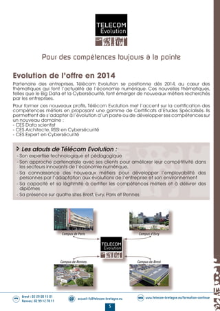 5
Brest : 02 29 00 15 01
Rennes : 02 99 12 70 11
.........
......... accueil-fc@telecom-bretagne.eu@ www.telecom-bretagne.eu/formation-continueWEB
Evolution de l’offre en 2014
Partenaire des entreprises, Télécom Evolution se positionne dés 2014, au cœur des
thématiques qui font l’actualité de l’économie numérique. Ces nouvelles thématiques,
telles que le Big Data et la Cybersécurité, font émerger de nouveaux métiers recherchés
par les entreprises.
Pour former ces nouveaux profils, Télécom Evolution met l’accent sur la certification des
compétences métiers en proposant une gamme de Certificats d’Etudes Spécialisés. Ils
permettent de s’adapter à l’évolution d’un poste ou de développer ses compétences sur
un nouveau domaine :
- CES Data scientist
- CES Architecte, RSSI en Cybersécurité
- CES Expert en Cybersécurité
Les atouts de Télécom Evolution :
- Son expertise technologique et pédagogique
- Son approche partenariale avec ses clients pour améliorer leur compétitivité dans
les secteurs innovants de l’économie numérique,
- Sa connaissance des nouveaux métiers pour développer l’employabilité des
personnes par l’adaptation aux évolutions de l’entreprise et son environnement
- Sa capacité et sa légitimité à certifier les compétences métiers et à délivrer des
diplômes
- Sa présence sur quatre sites Brest, Evry, Paris et Rennes
Pour des compétences toujours à la pointe
Campus de Paris Campus d'Evry
Campus de Rennes Campus de Brest
01-14 REDACTIONNEL Telecom Bretagne 2014.indd 5 29/11/13 14:24
 
