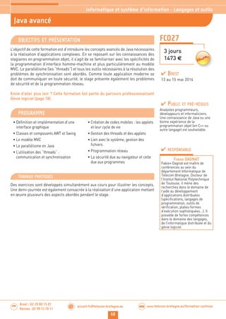 68
accueil-fc@telecom-bretagne.eu@ www.telecom-bretagne.eu/formation-continueWEB
Brest : 02 29 00 15 01
Rennes : 02 99 12 70 11
.........
.........
FCO27
Java avancé
Informatique et système d’information - Langages et outils
3 jours
1473 €
OBJECTIFS ET PRÉSENTATION
L’objectif de cette formation est d’introduire les concepts avancés de Java nécessaires
à la réalisation d’applications complexes. En se reposant sur les connaissances des
stagiaires en programmation objet, il s’agit de se familiariser avec les spécificités de
la programmation d’interface homme-machine et plus particulièrement au modèle
MVC. Le parallélisme (les “threads”) et tous les outils nécessaires à la résolution des
problèmes de synchronisation sont abordés. Comme toute application moderne se
doit de communiquer en toute sécurité, le stage présente également les problèmes
de sécurité et de la programmation réseau.
Envie d’aller plus loin ? Cette formation fait partie du parcours professionnalisant
Génie logiciel (page 18).
PROGRAMME
• Définition et implémentation d’une
interface graphique
• Classes et composants AWT et Swing
• Le modèle MVC
• Le parallélisme en Java
• L’utilisation des “threads” :
communication et synchronisation
• Création de codes mobiles : les applets
et leur cycle de vie
• Gestion des threads et des applets
• Lien avec le système, gestion des
fichiers
• Programmation réseau
• La sécurité due au navigateur et celle
due aux programmes
PUBLIC ET PRÉ-REQUIS
Analystes programmeurs,
développeurs et informaticiens.
Une connaissance de Java ou une
bonne expérience de la
programmation objet (en C++ ou
autre langage) est souhaitable.
TRAVAUX PRATIQUES
Des exercices sont développés simultanément aux cours pour illustrer les concepts.
Une demi-journée est également consacrée à la réalisation d’une application mettant
en œuvre plusieurs des aspects abordés pendant le stage.
RESPONSABLE
FABIEN DAGNAT
Fabien Dagnat est maître de
conférences au sein du
département Informatique de
Télécom Bretagne. Docteur de
l’Institut National Polytechnique
de Toulouse, il mène des
recherches dans le domaine de
l’aide au développement
d’applications distribuées
(spécifications, langages de
programmation, outils de
vérification, plates-formes
d’exécution sophistiquées...). Il
possède de fortes compétences
dans le domaine des langages,
de l’informatique distribuée et du
génie logiciel.
BREST
13 au 15 mai 2014
 
