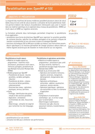 75
Brest : 02 29 00 15 01
Rennes : 02 99 12 70 11
.........
......... accueil-fc@telecom-bretagne.eu@ www.telecom-bretagne.eu/formation-continueWEB
FCO32
Parallélisation avec OpenMP et SSE
Informatique et système d’information - Langages et outils
1 jour
653 €
OBJECTIFS ET PRÉSENTATION
La majorité des machines de bureau modernes possèdent plusieurs cœurs de calcul
dotés chacun d’une unité de calcul vectoriel. L’utilisation de tout le potentiel du maté-
riel permet d’obtenir des facteurs d’accélération intéressants sans avoir à investir
dans du matériel spécifique et en exploitant deux niveaux de parallélisme : MIMD sur
multi-cœurs et SIMD sur registres vectoriels.
La formation présente deux technologies permettant d’exprimer le parallélisme
d’une application :
- annotations sous forme de directives OpenMP pour exprimer le caractère parallèle
de certaines boucles, spécifier les variables partagées et les sections critiques de
manière incrémentielle et non-intrusive à travers le standard OpenMP.
- fonctions intrinsèques SSE et AVX pour accéder au niveau C aux instructions assem-
bleurs spécifiques à la machine permettant de charger plusieurs valeurs dans un
même registre vectoriel puis de travailler en mode vectoriel sur ces registres.
PROGRAMME
Parallélisme et multi-cœurs
• Matériel et modèle exposé au
programmeur : machines multi-
processeurs, processeurs multi-cœurs,
mémoires partagées, parallélisme de
type Multiple Instruction Multiple Data
(MIMD).
• Modèle proposé par OpenMP
- Parallélisme de boucle : boucles
parallèles, variables partagées,
réduction
- Parallélisme de tâche : création
récursive de tâches parallèles,
ordonnancement
- Directives bas niveau : opérations
atomiques, verrous, barrières
• Outils
- Profilage : identification des points
chauds et des sections parallèles
- Application : annotations
incrémentales de code, mesure des
gains
- Déverminage : utilisation de valgrind
pour rechercher les inter-bloquages
Parallélisme et opérations vectorielles
• Matériel et modèle exposé au
programmeur : processeurs avec unité
de calcul vectoriel, Interface C,
parallélisme de type Single Instruction
Multiple Data (SIMD)
• Étude du jeu d’instruction SSE
- Opérateurs de transferts mémoires :
registres vectoriels, chargement,
déchargement, réorganisation des
données
- Opérations arithmétiques
vectorielles : addition, soustraction,
maximum, somme saturée...
- Opérations spécifiques : opérations
non vectorielles ou liées à un domaine
d’application
• Outils
- Compilateurs et vectorisation
automatique : gcc, icc et leur usage
pour la vectorisation
- Déverminage et optimisation :
interaction avec gdb, choix du
placement mémoire, transformations
de boucles
PUBLIC ET PRÉ-REQUIS
Ingénieurs et chercheurs.
Bonnes connaissances en C.
TRAVAUX PRATIQUES
- parallélisation d’un cas concret
- utilisation de SEE pour améliorer ses performances
RESPONSABLES
ANTOINE BEUGNARD
Antoine Beugnard est professeur
au département Informatique de
Télécom Bretagne. Il est Docteur
en informatique de l’Université
de Rennes 1 et ingénieur de
Télécom Bretagne. Spécialiste
en modélisation de système et
en architecture logicielle,
Antoine Beugnard est formateur
en modélisation UML, patron de
conception, CORBA, JAVA et
génie logiciel. Ses domaines de
recherche concernent les
composants logiciels distribués,
la modélisation de processus et
l’ingénierie des modèles.
SERGE GUELTON
GUELTON Serge est chercheur
associé à Télécom Bretagne.
Diplômé de Télécom Bretagne, il
a travaillé à l’INRIA avant de
soutenir une thèse sur la
compilation source-à-source
pour machines hétérogènes. Ses
travaux de recherche actuels se
concentrent sur la vectorisation
automatique et sur la génération
automatique de code C++
parallèle à partir de code Python.
BREST
24 juin 2014
 