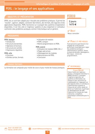76
accueil-fc@telecom-bretagne.eu@ www.telecom-bretagne.eu/formation-continueWEB
Brest : 02 29 00 15 01
Rennes : 02 99 12 70 11
.........
.........
FCO33
PERL : le langage et ses applications
3 jours
1473 €
Informatique et système d’information - Langages et outils
OBJECTIFS ET PRÉSENTATION
PERL est un outil bien adapté pour résoudre des problèmes pratiques. Il permet de
“recoller”, agencer, adapter, connecter des fichiers, des formats, des logiciels et des
applications disparates. PERL fonctionne sur la plupart des systèmes d’exploitation
disponibles. Il est très utile à l’ingénieur système et plus largement à l’utilisateur
confronté à des problèmes pratiques comme l’informatique sait en générer.
PROGRAMME
PERL basique
• Introduction
• Structures de données
• Opération et fonctions
• Structures de contrôle
• Expressions régulières
PERL utile
• Fonctions
• Entrées-sorties, formats
• Utilisation de modules
• PERL compact
• Bonne programmation en PERL
PERL avancé
• Utilisation de modules (DBM, CGI...)
• Pages web actives
• Développement de modules
• Administration de PERL
• Conclusion
PUBLIC ET PRÉ-REQUIS
Toute personne ayant besoin d’un
langage de script puissant,
performant et portable pour régler
des problèmes pratiques :
administrateurs système, réseau
ou base de données, développeurs.
Pré-requis : notions de
programmation.
TRAVAUX PRATIQUES
La formation est composée pour moitié de cours et pour moitié de travaux pratiques.
RESPONSABLE
FABIEN CŒLHO
Fabien Cœlho est ingénieur,
docteur, enseignant-chercheur à
MINES Paritech. Il enseigne
l’ingénierie logicielle, les
systèmes d’information, les
réseaux et leur sécurité et la
cryptographie en s’appuyant sur
des logiciels libres. Il contribue à
l’administration système et
réseau de son centre, basée en
partie sur Subversion. Il participe
au développement de SVN :
traduction en français de l’aide
interactive, complétion
automatique contextuelle pour le
shell.
BREST
Nous consulter
 