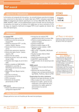 78
accueil-fc@telecom-bretagne.eu@ www.telecom-bretagne.eu/formation-continueWEB
Brest : 02 29 00 15 01
Rennes : 02 99 12 70 11
.........
.........
FCO43
PHP avancé
3 jours
1473 €
Informatique et système d’information - Langages et outils
OBJECTIFS ET PRÉSENTATION
La formation est composée de trois parties : les caractéristiques avancées du langage
avec notamment la description du modèle objet dans PHP5, l’utilisation avancée de
SGBD et l’intégration de modules spécifiques à un serveur Web (PDO, DB, GD2, PDF,
SNMP, MCRYPT, LDAP...) et les problématiques autour de AJAX. Elle est illustrée par
la réalisation d’un projet sur la création d’un caddie pour un site e-commerce. En fin
de stage, les stagiaires maîtrisent le langage PHP et sont capables de réaliser des
sites web dynamiques.
PROGRAMME
Le langage PHP
• Programmation objet en PHP5
• Différences entre les versions du
langage PHP
• Gestion du protocole HTTP : en-tête,
cookies, requête, réponse...
• Gestion des fichiers et des entrées-
sorties
• Gestion des expressions régulières
• Gestion des types d’accès : cookies,
registers, SID
• Gestion fine des cookies
• Gestion de serveur mail ou de mailing
list par le Web
• Intégration des images, du son et de la
vidéo
• Gestion complète du SGBD MySQL :
phpMyAdmin, script SQL, la
bibliothèque de fonctions du module
php_mysql...
• Module PDO avec Mysql et autres
SGBD
• Sécurité et certificats
• Fonctionnement en HTTPS
• PHP et annuaires
• Génération de documents
personnalisés en PDF
PHP avancé
• Gestion des différents fichiers de
configuration Apache+PHP
• Introduction de modules PHP
supplémentaires dans un serveur Web
• Étude du module graphique pour la
création d’images
• Étude du module PDF
• Étude du module images en 3D
• Étude de l’un des modules : LDAP,
MCRYPT, SNMP...
• XML et PHP : SimpleXML, XMLReader,
DOM, XSLT
• Feuilles de styles CSS3 et CSS4)
• HTML5 et PHP
• Gestion des protocoles avec PHP
• AJAX (PHP, JavaScript+XML)
• Programmation de site dynamique avec
AJAX
SGBD avancé
• Définition et mise en place d’une base
de données
• Définition des fonctions PHP pour
dialoguer avec une base de données de
type MySQL, PostGress, SQLite via PDO
Construction d’un site e-commerce
• Gestion d’une base de données via PDO
• Mise en place d’un site e-commerce
• Gestion d’un caddie : gestion du site,
modification, sécurisation des accès,
constitution d’un caddie, gestion et
administration d’un bon de
commande...
PUBLIC ET PRÉ-REQUIS
Créateurs et gestionnaires de sites
web avancés. Des connaissances
de base en PHP sont requises.
TRAVAUX PRATIQUES
Chaque partie du cours est illustrée par des exercices pratiques.
RESPONSABLE
DANIEL BOURGET
Daniel Bourget est maître de
conférences au département
«Informatique» de Télécom
Bretagne. Diplômé d’un doctorat
en informatique, il est expert en
programmation système
notamment Windows NT et en
technologies web. Ses travaux de
recherche portent sur le code
mobile et la gestion de service
intelligent téléphonique sur IP
pour une meilleure qualité de
service.
BREST
Nous consulter
 