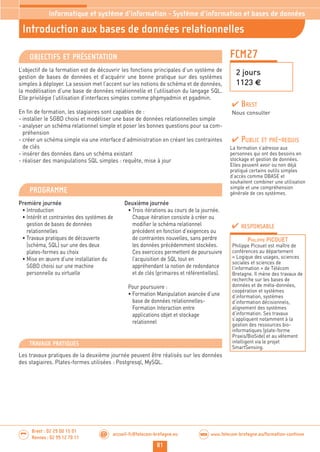81
Brest : 02 29 00 15 01
Rennes : 02 99 12 70 11
.........
......... accueil-fc@telecom-bretagne.eu@ www.telecom-bretagne.eu/formation-continueWEB
FCM27
Introduction aux bases de données relationnelles
Informatique et système d’information - Système d’information et bases de données
2 jours
1123 €
OBJECTIFS ET PRÉSENTATION
L’objectif de la formation est de découvrir les fonctions principales d’un système de
gestion de bases de données et d’acquérir une bonne pratique sur des systèmes
simples à déployer. La session met l’accent sur les notions de schéma et de données,
la modélisation d’une base de données relationnelle et l’utilisation du langage SQL.
Elle privilégie l’utilisation d’interfaces simples comme phpmyadmin et pgadmin.
En fin de formation, les stagiaires sont capables de :
- installer le SGBD choisi et modéliser une base de données relationnelles simple
- analyser un schéma relationnel simple et poser les bonnes questions pour sa com-
préhension
- créer un schéma simple via une interface d’administration en créant les contraintes
de clés
- insérer des données dans un schéma existant
- réaliser des manipulations SQL simples : requête, mise à jour
PROGRAMME
Première journée
• Introduction
• Intérêt et contraintes des systèmes de
gestion de bases de données
relationnelles
• Travaux pratiques de découverte
(schéma, SQL) sur une des deux
plates-formes au choix
• Mise en œuvre d’une installation du
SGBD choisi sur une machine
personnelle ou virtuelle
Deuxième journée
• Trois itérations au cours de la journée.
Chaque itération consiste à créer ou
modifier le schéma relationnel
précédent en fonction d’exigences ou
de contraintes nouvelles, sans perdre
les données précédemment stockées.
Ces exercices permettent de poursuivre
l’acquisition de SQL tout en
appréhendant la notion de redondance
et de clés (primaires et référentielles).
Pour poursuivre :
• Formation Manipulation avancée d’une
base de données relationnelles-
Formation Interaction entre
applications objet et stockage
relationnel
PUBLIC ET PRÉ-REQUIS
La formation s’adresse aux
personnes qui ont des besoins en
stockage et gestion de données.
Elles peuvent avoir ou non déjà
pratiqué certains outils simples
d’accès comme DBASE et
souhaitent combiner une utilisation
simple et une compréhension
générale de ces systèmes.
TRAVAUX PRATIQUES
Les travaux pratiques de la deuxième journée peuvent être réalisés sur les données
des stagiaires. Plates-formes utilisées : Postgresql, MySQL.
RESPONSABLE
PHILIPPE PICOUET
Philippe Picouet est maître de
conférences au département
« Logique des usages, sciences
sociales et sciences de
l’information » de Télécom
Bretagne. Il mène des travaux de
recherche sur les bases de
données et de méta-données,
coopération et systèmes
d’information, systèmes
d’information décisionnels,
alignement des systèmes
d’information. Ses travaux
s’appliquent notamment à la
gestion des ressources bio-
informatiques (plate-forme
Praxis/BioSide) et au vêtement
intelligent via le projet
SmartSensing.
BREST
Nous consulter
 