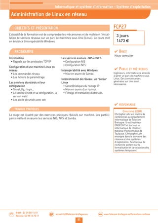 85
Brest : 02 29 00 15 01
Rennes : 02 99 12 70 11
.........
......... accueil-fc@telecom-bretagne.eu@ www.telecom-bretagne.eu/formation-continueWEB
FCP27
Administration de Linux en réseau
3 jours
1473 €
Informatique et système d’information - Système d’exploitation
OBJECTIFS ET PRÉSENTATION
L’objectif de la formation est de comprendre les mécanismes et de maîtriser l’instal-
lation de services réseaux sur un parc de machines sous Unix (Linux). Le cours met
en évidence l’interopérabilité Windows.
PROGRAMME
Introduction
• Rappels sur les protocoles TCP/IP
Configuration d’une machine Linux en
réseau
• Les commandes réseau
• Les fichiers de paramétrage
Les services standards et leur
configuration
• Telnet, ftp, rlogin...
• Le service xinetd et sa configuration, la
version inetd
• Les accès sécurisés avec ssh
Les services évolués : NIS et NFS
• Configuration NIS
• Configuration NFS
Interopérabilité avec Windows
• Mise en œuvre de Samba
Interconnexion de réseau : un routeur
Linux
• Caractéristiques du routage IP
• Mise en œuvre d’un routeur
• Filtrage et translation d’adresses
PUBLIC ET PRÉ-REQUIS
Ingénieurs, informaticiens amenés
à gérer un parc de machines sous
Linux. Des connaissances
générales sur Unix sont
nécessaires.
TRAVAUX PRATIQUES
Le stage est illustré par des exercices pratiques réalisés sur machine. Les partici-
pants mettent en œuvre les services NIS, NFS et Samba.
RESPONSABLE
CHRISTOPHE LOHR
Chritophe Lohr est maître de
conférences au département
Informatique de Télécom
Bretagne. Il est ingénieur
ENSEEIHT et docteur en
informatique de l’Institut
National Polytechnique de
Toulouse. Christophe Lohr
enseigne dans le domaine des
réseaux et des systèmes
d’exploitation. Ses travaux de
recherche portent sur la
formalisation et la validation des
systèmes temps réel.
BREST
Nous consulter
 