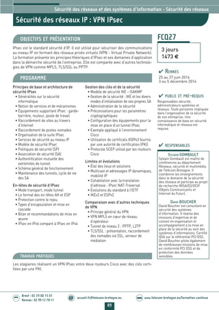 89
Brest : 02 29 00 15 01
Rennes : 02 99 12 70 11
.........
......... accueil-fc@telecom-bretagne.eu@ www.telecom-bretagne.eu/formation-continueWEB
FCQ27
Sécurité des réseaux IP : VPN IPsec
3 jours
1473 €
Sécurité des réseaux et des systèmes d’information - Sécurité des réseaux
OBJECTIFS ET PRÉSENTATION
IPsec est le standard sécurité d’IP. Il est utilisé pour sécuriser des communications
au niveau IP en formant des réseaux privés virtuels (VPN - Virtual Private Network).
La formation présente les principes théoriques d’IPsec et ses domaines d’application
dans la démarche sécurité de l’entreprise. Elle est comparée avec d’autres technolo-
gies de VPN comme MPLS, TLS/SSL ou PPTP.
PROGRAMME
Principes de base et architecture de
sécurité IPsec
• Généralités sur la sécurité
informatique
• Notion de services et de mécanismes
• Équipements supportant IPsec : garde-
barrière, routeur, poste de travail
• Raccordement de sites au travers
d’Internet
• Raccordement de postes nomades
• Organisation de la suite IPsec
• Services de sécurité au niveau IP
• Modèle de sécurité IPsec
• Politiques de sécurité (SP)
• Association de sécurité (SA)
• Authentification mutuelle des
extrémités de tunnel
• Schéma général de fonctionnement
• Maintenance des tunnels, cycle de vie
des SA
En-têtes de sécurité d’IPsec
• Mode transport, mode tunnel
• Le format des en-têtes AH et ESP
• Protection contre le rejeu
• Types d’encapsulation et mise en
cascade
• Bilan et recommandations de mise en
œuvre
• IPsec en IPv6 comparé à IPsec en IPv4
Gestion des clés et de la sécurité
• Modèle de sécurité IKE - ISAKMP
• Gestion de la sécurité : IKE et les divers
modes d’initialisation de ses propres SA
• Administration de la sécurité
• Préconisations pour les paramètres
cryptographiques
• Configuration des équipements pour la
mise en place d’un tunnel IPsec
• Exemple appliqué à l’environnement
Cisco
• Utilisation de certificats X509v3 fournis
par une autorité de certification (PKI)
• Protocole SCEP utilisé par les routeurs
Cisco
Limites et évolutions
• État des lieux et solutions
• Multicast et adressages IP dynamiques,
mobilité IP
• Cohabitation avec la translation
d’adresse : IPsec NAT-Traversal
• Évolutions du standard à l’IETF
• IKEv2 et ESPv2
Comparaison avec d’autres techniques
de VPN
• Principe général du VPN
• VPN MPLS en cœur de réseau
d’opérateur
• Tunnel de niveau 2 : PPTP, L2TP
• TLS/SSL : présentation, raccordement
des nomades via SSL, serveur de
médiation
PUBLIC ET PRÉ-REQUIS
Responsables sécurité,
administrateurs systèmes et
réseaux. Toute personne impliquée
dans l’organisation de la sécurité
de son entreprise. Une
connaissance de base en sécurité
informatique et réseaux est
requise.
TRAVAUX PRATIQUES
Les stagiaires réalisent un VPN IPsec entre deux routeurs Cisco avec des clés certi-
fiées par une PKI.
RESPONSABLES
SYLVAIN GOMBAULT
Sylvain Gombault est maître de
conférences au département
Réseaux, sécurité et multimédia
de Télécom Bretagne. Il
coordonne les enseignements
dans le domaine de la sécurité
des réseaux et participe au projet
de recherche IRISA/D2/OCIF
(Objets Communicants et
Internet du Futur).
DAVID BOUCHER
David Boucher est consultant en
sécurité des systèmes
d’information. Il réalise des
missions d’expertise et de
conseil en organisation et
accompagnement à la mise en
place de la sécurité au sein des
systèmes d’informations. Certifié
QSA sur le référentiel PCI DSS.
David Boucher pilote également
de nombreuses missions de mise
en conformité PCI DSS et de
protection des données
sensibles.
RENNES
25 au 27 juin 2014
3 au 5 décembre 2014
088-090_Securité des reseaux et des systemes d'information - partie 5 2014.indd 89 29/11/13 14:26
 